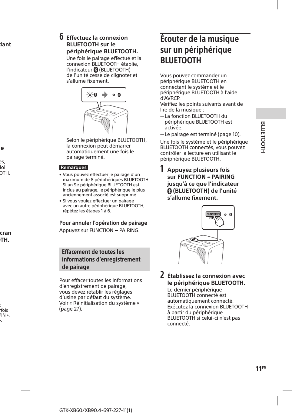11FRBLUETOOTHGTK-XB60/XB90.4-697-227-11(1)GTK-XB60/XB90.4-697-227-11(1)3 Maintenez enfoncé FUNCTION  PAIRING pendant au moins 3secondes.L’indicateur  (BLUETOOTH) clignote rapidement.4 Effectuez la procédure de pairage sur le périphérique BLUETOOTH.Pour des informations détaillées, reportez-vous au mode d’emploi de votre périphérique BLUETOOTH.5 Sélectionnez «GTK-XB60/XB90 » sur l’écran du périphérique BLUETOOTH.RemarqueSi une clé de passe est requise sur le périphérique BLUETOOTH, entrez «0000 ». La «clé de passe » est parfois appelée «code de passe », «code PIN », «numéro PIN » ou «mot de passe ».6 Effectuez la connexion BLUETOOTH sur le périphérique BLUETOOTH.Une fois le pairage effectué et la connexion BLUETOOTH établie, l’indicateur   (BLUETOOTH) de l’unité cesse de clignoter et s’allume fixement.Selon le périphérique BLUETOOTH, la connexion peut démarrer automatiquement une fois le pairage terminé.Remarques • Vous pouvez effectuer le pairage d’un maximum de 8 périphériques BLUETOOTH. Si un 9e périphérique BLUETOOTH est inclus au pairage, le périphérique le plus anciennement associé est supprimé. • Si vous voulez effectuer un pairage avec un autre périphérique BLUETOOTH, répétez les étapes 1 à 6.Pour annuler l’opération de pairageAppuyez sur FUNCTION   PAIRING.Effacement de toutes les informations d’enregistrement de pairagePour effacer toutes les informations d’enregistrement de pairage, vous devez rétablir les réglages d’usine par défaut du système. Voir «Réinitialisation du système » (page27).Écouter de la musique sur un périphérique BLUETOOTHVous pouvez commander un périphérique BLUETOOTH en connectant le système et le périphérique BLUETOOTH à l’aide d’AVRCP.Vérifiez les points suivants avant de lire de la musique : —La fonction BLUETOOTH du périphérique BLUETOOTH est activée. —Le pairage est terminé (page10).Une fois le système et le périphérique BLUETOOTH connectés, vous pouvez contrôler la lecture en utilisant le périphérique BLUETOOTH. 1 Appuyez plusieurs fois sur FUNCTION   PAIRING jusqu’à ce que l’indicateur (BLUETOOTH) de l’unité s’allume fixement.2 Établissez la connexion avec le périphérique BLUETOOTH.Le dernier périphérique BLUETOOTH connecté est automatiquement connecté.Exécutez la connexion BLUETOOTH à partir du périphérique BLUETOOTH si celui-ci n’est pas connecté.