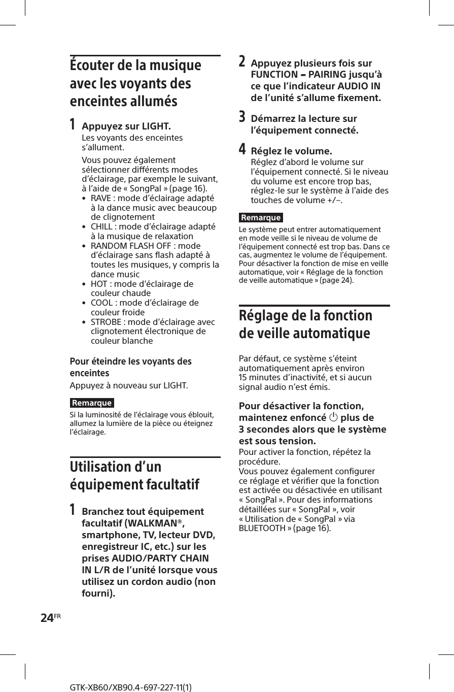 24FRGTK-XB60/XB90.4-697-227-11(1)Écouter de la musique avec les voyants des enceintes allumés1 Appuyez sur LIGHT.Les voyants des enceintes s’allument.Vous pouvez également sélectionner différents modes d’éclairage, par exemple le suivant, à l’aide de «SongPal» (page16). • RAVE : mode d’éclairage adapté à la dance music avec beaucoup de clignotement • CHILL : mode d’éclairage adapté à la musique de relaxation • RANDOM FLASH OFF: mode d’éclairage sans flash adapté à toutes les musiques, y compris la dance music • HOT: mode d’éclairage de couleur chaude • COOL: mode d’éclairage de couleur froide • STROBE : mode d’éclairage avec clignotement électronique de couleur blanchePour éteindre les voyants des enceintesAppuyez à nouveau sur LIGHT.RemarqueSi la luminosité de l’éclairage vous éblouit, allumez la lumière de la pièce ou éteignez l’éclairage.Utilisation d’un équipement facultatif1 Branchez tout équipement facultatif (WALKMAN®, smartphone, TV, lecteur DVD, enregistreur IC, etc.) sur les prises AUDIO/PARTY CHAIN IN L/R de l’unité lorsque vous utilisez un cordon audio (non fourni).2 Appuyez plusieurs fois sur FUNCTION   PAIRING jusqu’à ce que l’indicateur AUDIO IN de l’unité s’allume fixement.3 Démarrez la lecture sur l’équipement connecté.4 Réglez le volume.Réglez d’abord le volume sur l’équipement connecté. Si le niveau du volume est encore trop bas, réglez-le sur le système à l’aide des touches de volume +/–.RemarqueLe système peut entrer automatiquement en mode veille si le niveau de volume de l’équipement connecté est trop bas. Dans ce cas, augmentez le volume de l’équipement. Pour désactiver la fonction de mise en veille automatique, voir «Réglage de la fonction de veille automatique » (page24).Réglage de la fonction de veille automatiquePar défaut, ce système s’éteint automatiquement après environ 15minutes d’inactivité, et si aucun signal audio n’est émis.Pour désactiver la fonction, maintenez enfoncé  plus de 3secondes alors que le système est sous tension.Pour activer la fonction, répétez la procédure.Vous pouvez également configurer ce réglage et vérifier que la fonction est activée ou désactivée en utilisant «SongPal ». Pour des informations détaillées sur «SongPal», voir « Utilisation de «SongPal» via BLUETOOTH » (page16).