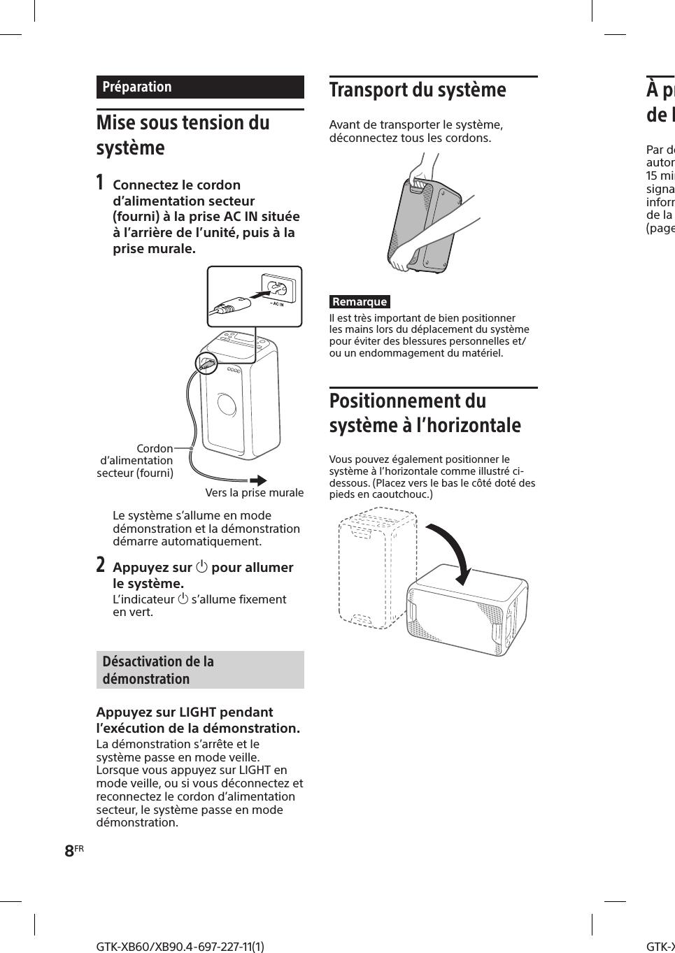 8FRGTK-XB60/XB90.4-697-227-11(1)GTK-XB60/XB90.4-697-227-11(1)PréparationMise sous tension du système1 Connectez le cordon d’alimentation secteur (fourni) à la prise AC IN située à l’arrière de l’unité, puis à la prise murale.Vers la prise muraleCordon d’alimentation secteur (fourni)Le système s’allume en mode démonstration et la démonstration démarre automatiquement.2 Appuyez sur  pour allumer le système.L’indicateur  s’allume fixement en vert.Désactivation de la démonstrationAppuyez sur LIGHT pendant l’exécution de la démonstration.La démonstration s’arrête et le système passe en mode veille.Lorsque vous appuyez sur LIGHT en mode veille, ou si vous déconnectez et reconnectez le cordon d’alimentation secteur, le système passe en mode démonstration.Transport du systèmeAvant de transporter le système, déconnectez tous les cordons.RemarqueIl est très important de bien positionner les mains lors du déplacement du système pour éviter des blessures personnelles et/ou un endommagement du matériel.Positionnement du système à l’horizontaleVous pouvez également positionner le système à l’horizontale comme illustré ci-dessous. (Placez vers le bas le côté doté des pieds en caoutchouc.)À propos de la gestion de l’énergiePar défaut, ce système se désactive automatiquement après environ 15 minutes d’inactivité, et si aucun signal audio n’est détecté. Pour des informations détaillées, voir «Réglage de la fonction de veille automatique » (page24).