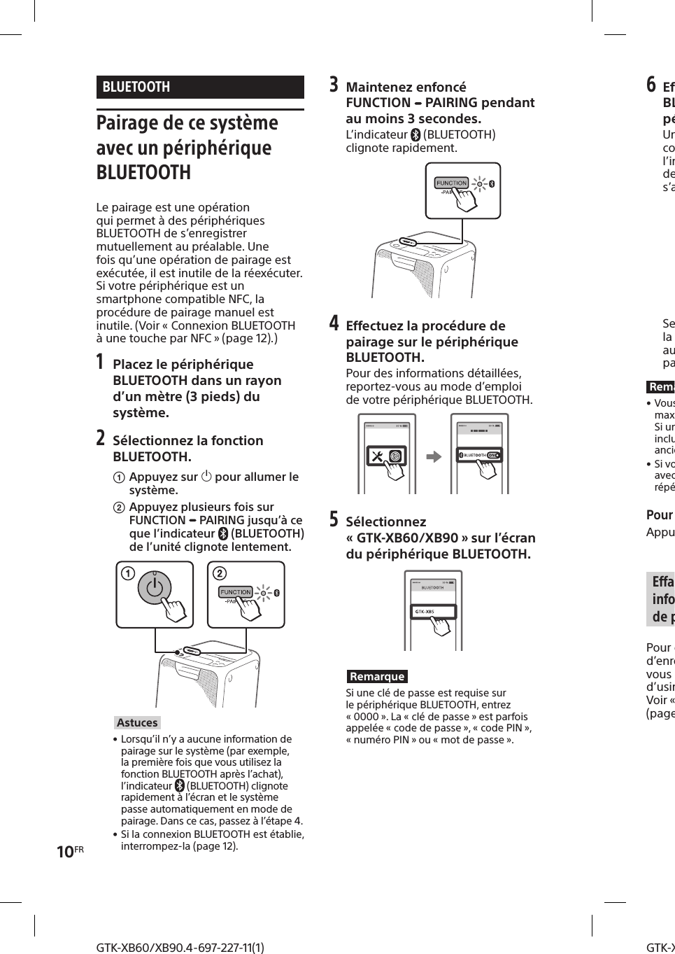 10FRGTK-XB60/XB90.4-697-227-11(1)GTK-XB60/XB90.4-697-227-11(1)BLUETOOTH Pairage de ce système avec un périphérique BLUETOOTHLe pairage est une opération qui permet à des périphériques BLUETOOTH de s’enregistrer mutuellement au préalable. Une fois qu’une opération de pairage est exécutée, il est inutile de la réexécuter. Si votre périphérique est un smartphone compatible NFC, la procédure de pairage manuel est inutile. (Voir «Connexion BLUETOOTH à une touche par NFC » (page12).)1 Placez le périphérique BLUETOOTH dans un rayon d’un mètre (3 pieds) du système.2  Sélectionnez la fonction BLUETOOTH. Appuyez sur  pour allumer le système.Appuyez plusieurs fois sur FUNCTION   PAIRING jusqu’à ce que l’indicateur  (BLUETOOTH) de l’unité clignote lentement.Astuces • Lorsqu’il n’y a aucune information de pairage sur le système (par exemple, la première fois que vous utilisez la fonction BLUETOOTH après l’achat), l’indicateur  (BLUETOOTH) clignote rapidement à l’écran et le système passe automatiquement en mode de pairage. Dans ce cas, passez à l’étape4. • Si la connexion BLUETOOTH est établie, interrompez-la (page12).3 Maintenez enfoncé FUNCTION  PAIRING pendant au moins 3secondes.L’indicateur  (BLUETOOTH) clignote rapidement.4 Effectuez la procédure de pairage sur le périphérique BLUETOOTH.Pour des informations détaillées, reportez-vous au mode d’emploi de votre périphérique BLUETOOTH.5 Sélectionnez «GTK-XB60/XB90 » sur l’écran du périphérique BLUETOOTH.RemarqueSi une clé de passe est requise sur le périphérique BLUETOOTH, entrez «0000 ». La «clé de passe » est parfois appelée «code de passe », «code PIN », «numéro PIN » ou «mot de passe ».6 Effectuez la connexion BLUETOOTH sur le périphérique BLUETOOTH.Une fois le pairage effectué et la connexion BLUETOOTH établie, l’indicateur   (BLUETOOTH) de l’unité cesse de clignoter et s’allume fixement.Selon le périphérique BLUETOOTH, la connexion peut démarrer automatiquement une fois le pairage terminé.Remarques • Vous pouvez effectuer le pairage d’un maximum de 8 périphériques BLUETOOTH. Si un 9e périphérique BLUETOOTH est inclus au pairage, le périphérique le plus anciennement associé est supprimé. • Si vous voulez effectuer un pairage avec un autre périphérique BLUETOOTH, répétez les étapes 1 à 6.Pour annuler l’opération de pairageAppuyez sur FUNCTION   PAIRING. Effacement de toutes les informations d’enregistrement de pairagePour effacer toutes les informations d’enregistrement de pairage, vous devez rétablir les réglages d’usine par défaut du système. Voir «Réinitialisation du système » (page27).