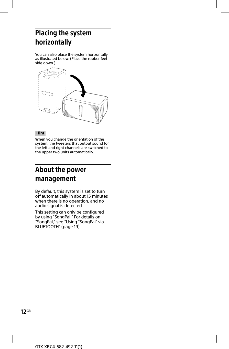 12GBGTK-XB7.4-582-492-11(1)Placing the system horizontallyYou can also place the system horizontally as illustrated below. (Place the rubber feet side down.)HintWhen you change the orientation of the system, the tweeters that output sound for the left and right channels are switched to the upper two units automatically.About the power managementBy default, this system is set to turn off automatically in about 15 minutes when there is no operation, and no audio signal is detected. This setting can only be configured by using “SongPal.“ For details on “SongPal,“ see “Using “SongPal” via BLUETOOTH” (page19).