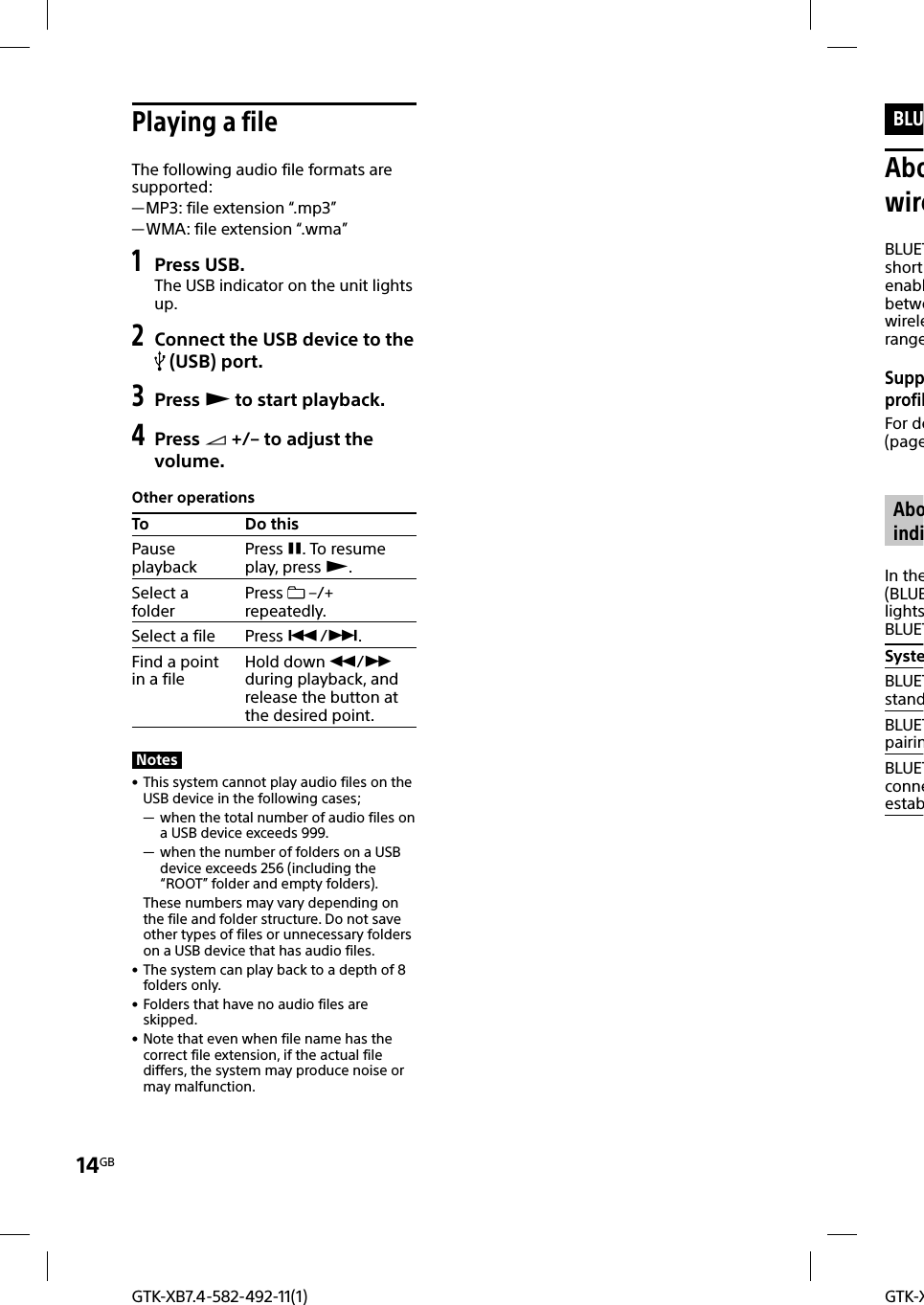 GTK-X14GBGTK-XB7.4-582-492-11(1)BLUAbowireBLUETshortenablbetwewirelerangeSuppprofilFor de(page AboindiIn the(BLUElightsBLUETSysteBLUETstandBLUETpairinBLUETconneestab Playing a fileThe following audio file formats are supported: —MP3: file extension “.mp3” —WMA: file extension “.wma”1 Press USB.The USB indicator on the unit lights up.2 Connect the USB device to the  (USB) port.3 Press  to start playback.4 Press  +/– to adjust the volume.Other operationsTo Do thisPause playbackPress . To resume play, press .Select a folder Press   –/+ repeatedly.Select a file Press /.Find a point in a file Hold down / during playback, and release the button at the desired point.Notes • This system cannot play audio files on the USB device in the following cases; — when the total number of audio files on a USB device exceeds 999. — when the number of folders on a USB device exceeds 256 (including the “ROOT” folder and empty folders).These numbers may vary depending on the file and folder structure. Do not save other types of files or unnecessary folders on a USB device that has audio files. • The system can play back to a depth of 8 folders only. • Folders that have no audio files are skipped. • Note that even when file name has the correct file extension, if the actual file differs, the system may produce noise or may malfunction.