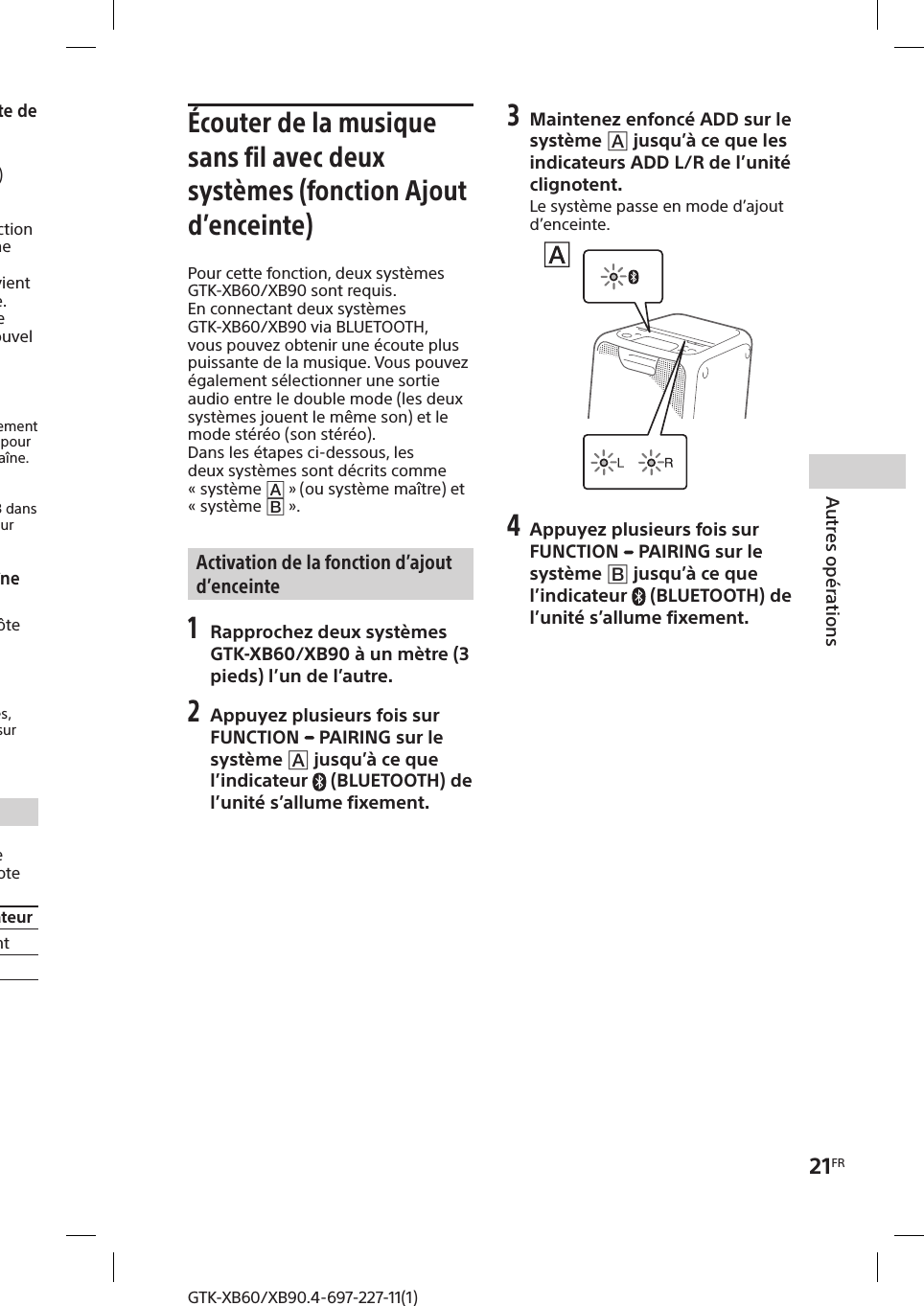 21FRAutres opérationsGTK-XB60/XB90.4-697-227-11(1)GTK-XB60/XB90.4-697-227-11(1)Pour sélectionner un nouvel hôte de soiréeCe n’est que lorsque vous vous connectez à l’aide de  (page18) que vous pouvez sélectionner un nouvel hôte de soirée. Répétez l’étape 3 de «Utilisation de la fonction Chaîne pour soirée » sur le système à utiliser comme nouvel hôte de soirée. L’hôte de soirée actuel devient automatiquement invité de soirée. Tous les systèmes jouent la même musique que celle jouée par le nouvel hôte de soirée.Remarques • Vous pouvez sélectionner un autre système comme hôte de soirée seulement après avoir activé la fonction Chaîne pour soirée sur tous les systèmes de la chaîne. • Si le système sélectionné ne devient pas un nouvel hôte de soirée après quelques secondes, répétez l’étape 3 dans «Utilisation de la fonction Chaîne pour soirée ».Pour désactiver la fonction Chaîne pour soiréeAppuyez sur PARTY CHAIN sur l’hôte de soirée.RemarqueSi la fonction Chaîne pour soirée ne se désactive pas après quelques secondes, appuyez à nouveau sur PARTY CHAIN sur l’hôte de soirée.Indicateur Chaîne pour soiréeL’indicateur Chaîne pour soirée de l’unité s’allume fixement ou clignote pour indiquer l’état du système.État système État de l’indicateurHôte de soirée Allumé fixementInvité de soirée ClignotantÉcouter de la musique sans fil avec deux systèmes (fonction Ajout d’enceinte)Pour cette fonction, deux systèmes GTK-XB60/XB90 sont requis. En connectant deux systèmes GTK-XB60/XB90 via BLUETOOTH, vous pouvez obtenir une écoute plus puissante de la musique. Vous pouvez également sélectionner une sortie audio entre le double mode (les deux systèmes jouent le même son) et le mode stéréo (son stéréo).Dans les étapes ci-dessous, les deux systèmes sont décrits comme «système  » (ou système maître) et «système  ».Activation de la fonction d’ajout d’enceinte1 Rapprochez deux systèmes GTK-XB60/XB90 à un mètre (3 pieds) l’un de l’autre. 2 Appuyez plusieurs fois sur FUNCTION   PAIRING sur le système  jusqu’à ce que l’indicateur  (BLUETOOTH) de l’unité s’allume fixement.3 Maintenez enfoncé ADD sur le système  jusqu’à ce que les indicateurs ADD L/R de l’unité clignotent. Le système passe en mode d’ajout d’enceinte.4 Appuyez plusieurs fois sur FUNCTION   PAIRING sur le système  jusqu’à ce que l’indicateur  (BLUETOOTH) de l’unité s’allume fixement.