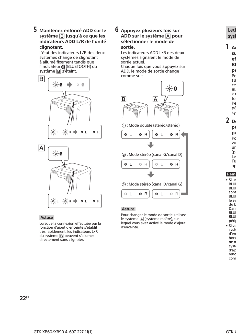 22FRGTK-XB60/XB90.4-697-227-11(1)GTK-XB60/XB90.4-697-227-11(1)5 Maintenez enfoncé ADD sur le système  jusqu’à ce que les indicateurs ADD L/R de l’unité clignotent. L’état des indicateurs L/R des deux systèmes change de clignotant à allumé fixement tandis que l’indicateur  (BLUETOOTH) du système  s’éteint.AstuceLorsque la connexion effectuée par la fonction d’ajout d’enceinte s’établit très rapidement, les indicateurs L/R du système  peuvent s’allumer directement sans clignoter.6 Appuyez plusieurs fois sur ADD sur le système  pour sélectionner le mode de sortie. Les indicateurs ADD L/R des deux systèmes signalent le mode de sortie actuel.Chaque fois que vous appuyez sur ADD, le mode de sortie change comme suit. : Mode stéréo (canal D/canal G) : Mode stéréo (canal G/canal D) :  Mode double (stéréo/stéréo)AstucePour changer le mode de sortie, utilisez le système  (système maître), sur lequel vous avez activé le mode d’ajout d’enceinte.Lecture de musique avec deux systèmes1 Activez le mode de pairage sur le système , puis effectuez la connexion BLUETOOTH avec un périphérique BLUETOOTH. Pour des informations détaillées sur le pairage, voir «Pairage de ce système avec un périphérique BLUETOOTH » (page10) ou «Connexion BLUETOOTH à une touche par NFC » (page12).Pensez à associer par pairage le périphérique BLUETOOTH avec le système  (système maître).2 Démarrez la lecture sur le périphérique BLUETOOTH, puis réglez le volume. Pour des informations détaillées, voir «Écouter de la musique sur un périphérique BLUETOOTH » (page11).Le réglage du volume effectué sur l’un des systèmes est également appliqué à l’autre système.Remarques • Si un ou plusieurs autres périphériques BLUETOOTH, par exemple une souris BLUETOOTH ou un clavier BLUETOOTH, sont connectés au périphérique BLUETOOTH en cours de connexion avec le système, une distorsion sonore ou du bruit peut être émis par le système. Dans ce cas, interrompez la connexion BLUETOOTH entre le périphérique BLUETOOTH et le ou les autres périphériques BLUETOOTH. • Si vous réinitialisez l’un des deux systèmes alors que la fonction d’ajout d’enceinte est activée, pensez à mettre hors tension l’autre système. Si vous ne mettez pas hors tension l’autre système avant de redémarrer la fonction d’ajout d’enceinte, le système risque de rencontrer des problèmes pour établir une connexion BLUETOOTH et émettre du son. 