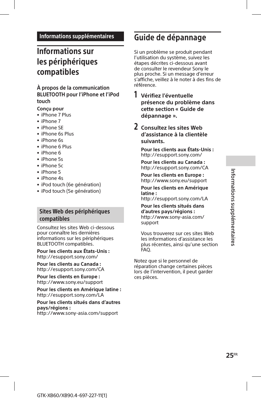 25FRInformations supplémentairesGTK-XB60/XB90.4-697-227-11(1)Informations supplémentairesInformations sur les périphériques compatiblesÀ propos de la communication BLUETOOTH pour l’iPhone et l’iPod touchConçu pour • iPhone 7 Plus • iPhone 7 • iPhone SE • iPhone 6s Plus • iPhone 6s • iPhone 6 Plus • iPhone 6 • iPhone 5s • iPhone 5c • iPhone 5 • iPhone 4s • iPod touch (6e génération) • iPod touch (5e génération)Sites Web des périphériques compatiblesConsultez les sites Web ci-dessous pour connaître les dernières informations sur les périphériques BLUETOOTH compatibles.Pour les clients aux États-Unis :http://esupport.sony.com/Pour les clients au Canada :http://esupport.sony.com/CAPour les clients en Europe :http://www.sony.eu/supportPour les clients en Amérique latine :http://esupport.sony.com/LAPour les clients situés dans d’autres pays/régions :http://www.sony-asia.com/supportGuide de dépannageSi un problème se produit pendant l’utilisation du système, suivez les étapes décrites ci-dessous avant de consulter le revendeur Sony le plus proche. Si un message d’erreur s’affiche, veillez à le noter à des fins de référence.1 Vérifiez l’éventuelle présence du problème dans cette section «Guide de dépannage».2 Consultez les sites Web d’assistance à la clientèle suivants.Pour les clients aux États-Unis :http://esupport.sony.com/Pour les clients au Canada :http://esupport.sony.com/CAPour les clients en Europe :http://www.sony.eu/supportPour les clients en Amérique latine :http://esupport.sony.com/LAPour les clients situés dans d’autres pays/régions :http://www.sony-asia.com/supportVous trouverez sur ces sites Web les informations d’assistance les plus récentes, ainsi qu’une section FAQ.Notez que si le personnel de réparation change certaines pièces lors de l’intervention, il peut garder ces pièces.