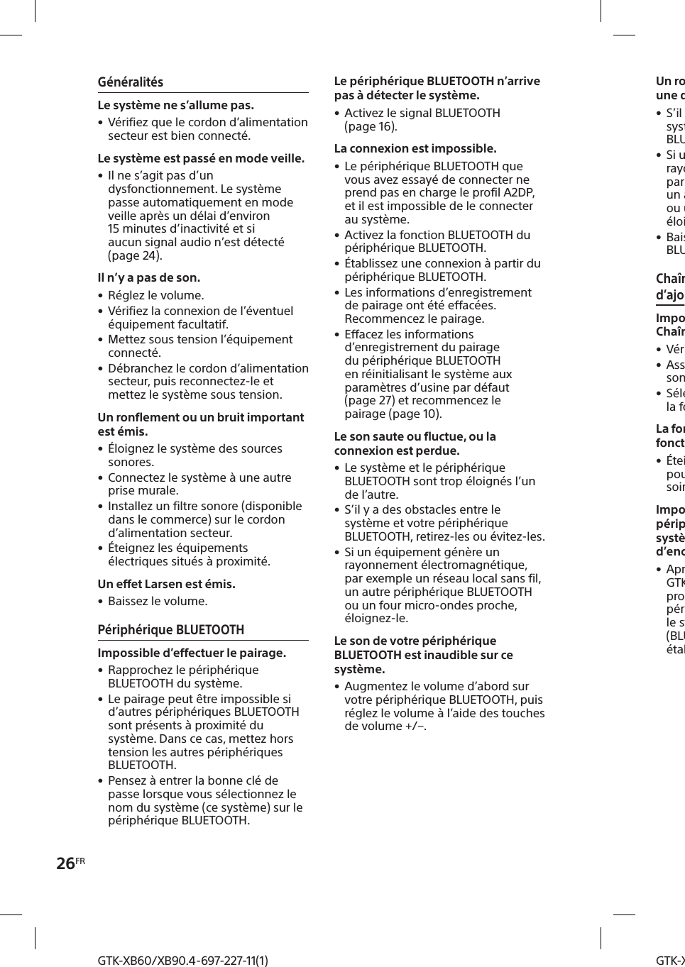 26FRGTK-XB60/XB90.4-697-227-11(1)GTK-XB60/XB90.4-697-227-11(1)Un ronflement, un bruit puissant ou une distorsion sonore est émis. • S’il y a des obstacles entre le système et votre périphérique BLUETOOTH, retirez-les ou évitez-les. • Si un équipement génère un rayonnement électromagnétique, par exemple un réseau local sans fil, un autre périphérique BLUETOOTH ou un four micro-ondes proche, éloignez-le. • Baissez le volume du périphérique BLUETOOTH connecté.Chaîne pour soirée et fonction d’ajout d’enceinteImpossible d’activer la fonction Chaîne pour soirée. • Vérifiez les connexions (page18). • Assurez-vous que les cordons audio sont bien connectés. • Sélectionnez une autre fonction que la fonction Entré audio (page20).La fonction Chaîne pour soirée fonctionne mal. • Éteignez le système. Puis rallumez-le pour activer la fonction Chaîne pour soirée.Impossible de connecter un périphérique BLUETOOTH au système avec la fonction d’ajout d’enceinte activée. • Après avoir connecté deux systèmes GTK-XB60/XB90, exécutez la procédure de pairage entre un périphérique BLUETOOTH et le système dont l’indicateur   (BLUETOOTH) clignote. Ensuite, établissez la connexion BLUETOOTH.GénéralitésLe système ne s’allume pas. • Vérifiez que le cordon d’alimentation secteur est bien connecté.Le système est passé en mode veille. • Il ne s’agit pas d’un dysfonctionnement. Le système passe automatiquement en mode veille après un délai d’environ 15minutes d’inactivité et si aucun signal audio n’est détecté (page24).Il n’y a pas de son. • Réglez le volume. • Vérifiez la connexion de l’éventuel équipement facultatif. • Mettez sous tension l’équipement connecté. • Débranchez le cordon d’alimentation secteur, puis reconnectez-le et mettez le système sous tension.Un ronflement ou un bruit important est émis. • Éloignez le système des sources sonores. • Connectez le système à une autre prise murale. • Installez un filtre sonore (disponible dans le commerce) sur le cordon d’alimentation secteur. • Éteignez les équipements électriques situés à proximité.Un effet Larsen est émis. • Baissez le volume.Périphérique BLUETOOTHImpossible d’effectuer le pairage. • Rapprochez le périphérique BLUETOOTH du système. • Le pairage peut être impossible si d’autres périphériques BLUETOOTH sont présents à proximité du système. Dans ce cas, mettez hors tension les autres périphériques BLUETOOTH. • Pensez à entrer la bonne clé de passe lorsque vous sélectionnez le nom du système (ce système) sur le périphérique BLUETOOTH.Le périphérique BLUETOOTH n’arrive pas à détecter le système. • Activez le signal BLUETOOTH (page16).La connexion est impossible. • Le périphérique BLUETOOTH que vous avez essayé de connecter ne prend pas en charge le profil A2DP, et il est impossible de le connecter au système. • Activez la fonction BLUETOOTH du périphérique BLUETOOTH. • Établissez une connexion à partir du périphérique BLUETOOTH. • Les informations d’enregistrement de pairage ont été effacées. Recommencez le pairage. • Effacez les informations d’enregistrement du pairage du périphérique BLUETOOTH en réinitialisant le système aux paramètres d’usine par défaut (page27) et recommencez le pairage (page10).Le son saute ou fluctue, ou la connexion est perdue. • Le système et le périphérique BLUETOOTH sont trop éloignés l’un de l’autre. • S’il y a des obstacles entre le système et votre périphérique BLUETOOTH, retirez-les ou évitez-les. • Si un équipement génère un rayonnement électromagnétique, par exemple un réseau local sans fil, un autre périphérique BLUETOOTH ou un four micro-ondes proche, éloignez-le.Le son de votre périphérique BLUETOOTH est inaudible sur ce système. • Augmentez le volume d’abord sur votre périphérique BLUETOOTH, puis réglez le volume à l’aide des touches de volume +/–.