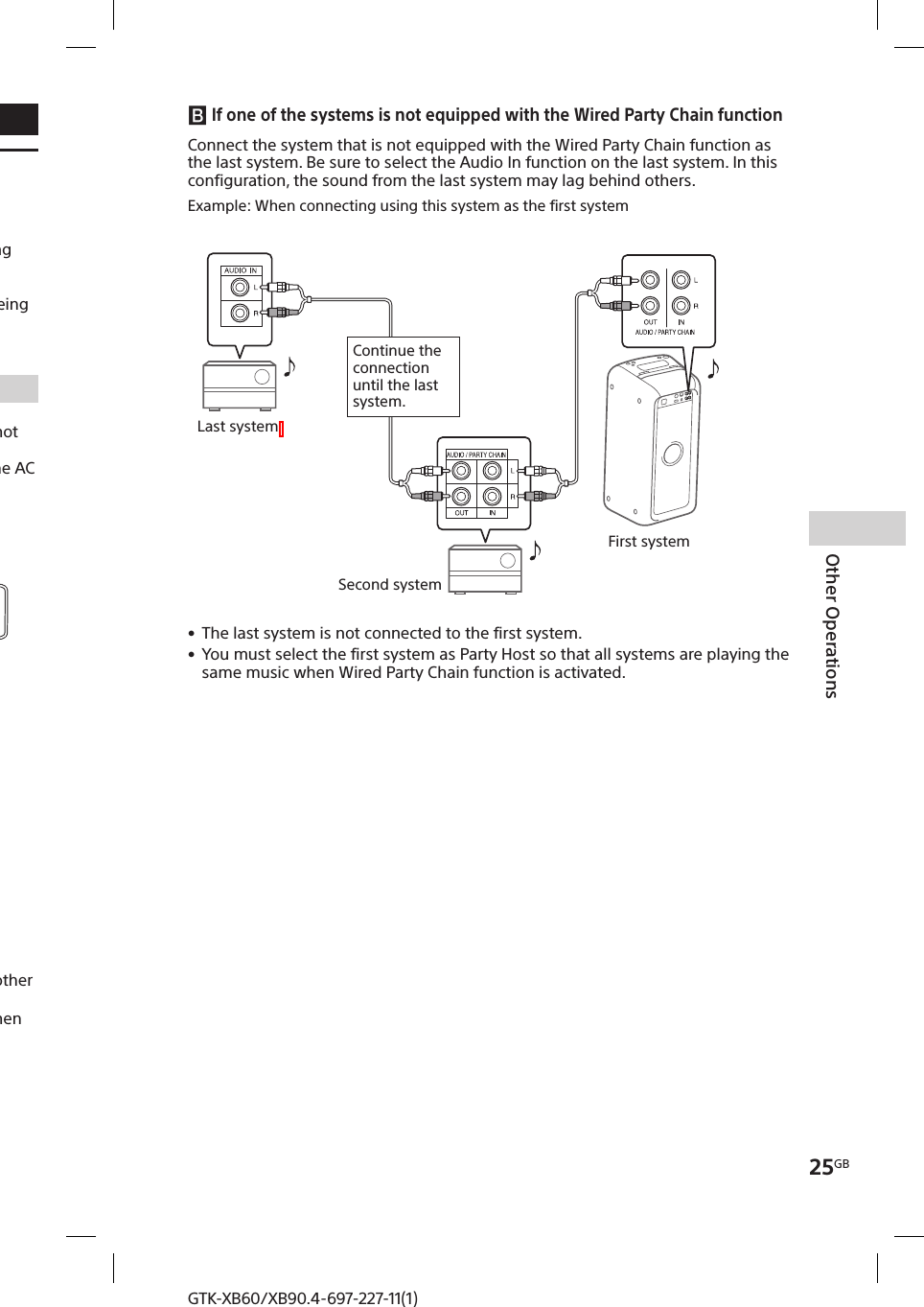 25GBOther OperationsGTK-XB60/XB90.4-697-227-11(1)GTK-XB60/XB90.4-697-227-11(1)Other OperationsEnjoying wired playback using multiple systems (Wired Party Chain function)You can connect multiple audio systems in a chain to create a more interesting party environment and to produce higher sound output.An activated system in the chain will be the “Party Host” and share the music. Other systems will become “Party Guests” and play the same music as that being played by the “Party Host.”Setting up the Wired Party ChainSet up a Wired Party Chain by connecting all the systems using audio cords (not supplied).Before connecting the cords, be sure to turn off the system and disconnect the AC power cord.  If all the systems are equipped with the Wired Party Chain function Second systemLast systemContinue the connection until the last system.Example: When connecting using this system as the first systemFirst system • Any system can become a Party Host. You can change the Party Host to another system in the chain. For details, see “To select a new Party Host” (page26). • Make sure that the  (BLUETOOTH) function or USB function is selected. When the Audio In function is selected, this feature cannot be used.NoteYou do not need to connect the last system to the first system. In this case, only the first system can become a Party Host.  If one of the systems is not equipped with the Wired Party Chain functionSecond systemLast systemContinue the connection until the last system.Connect the system that is not equipped with the Wired Party Chain function as the last system. Be sure to select the Audio In function on the last system. In this configuration, the sound from the last system may lag behind others.Example: When connecting using this system as the first systemFirst system • The last system is not connected to the first system. • You must select the first system as Party Host so that all systems are playing the same music when Wired Party Chain function is activated.