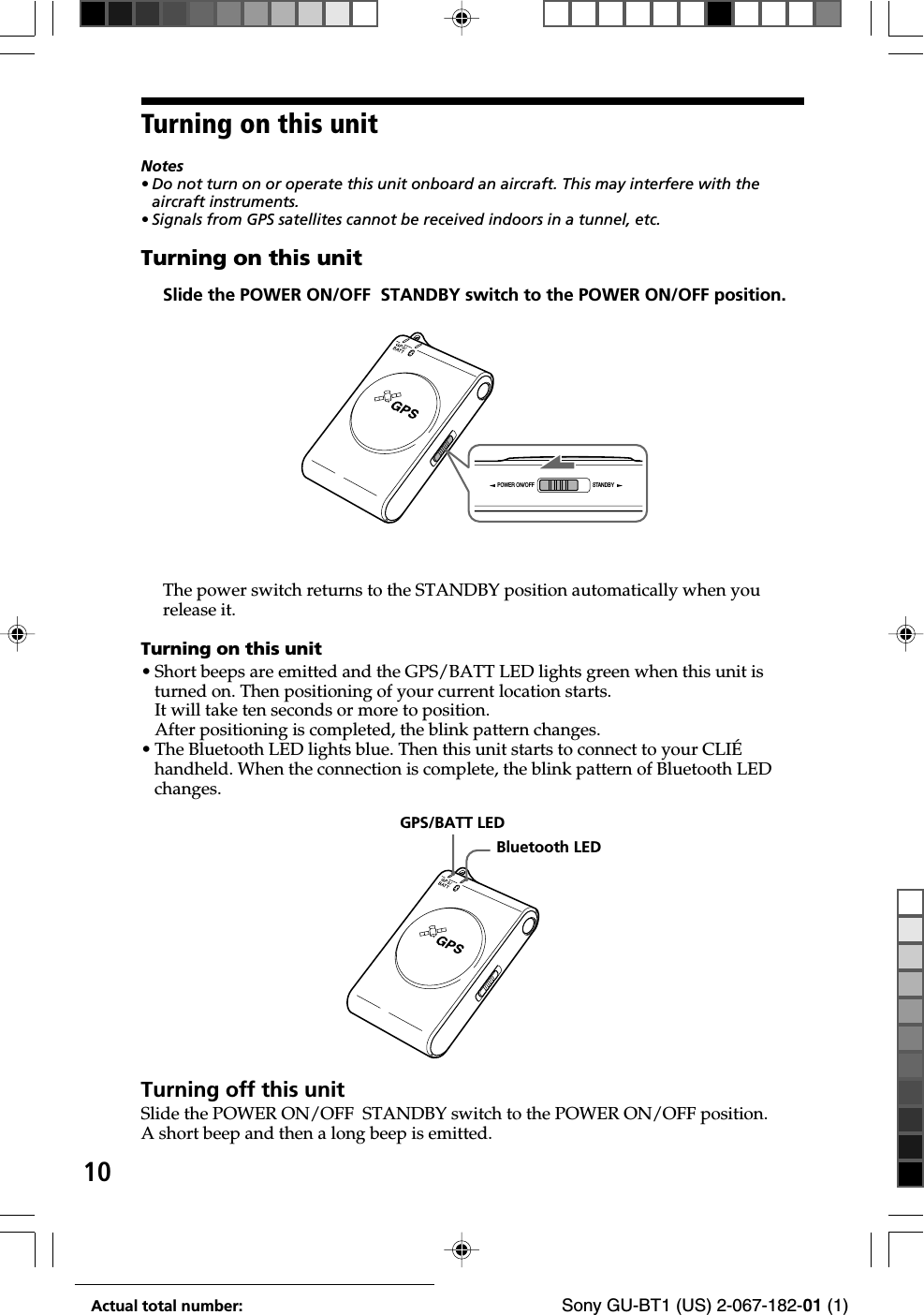 10Actual total number: Sony GU-BT1 (US) 2-067-182-01 (1)Turning on this unitNotes• Do not turn on or operate this unit onboard an aircraft. This may interfere with theaircraft instruments.•Signals from GPS satellites cannot be received indoors in a tunnel, etc.Turning on this unitSlide the POWER ON/OFF  STANDBY switch to the POWER ON/OFF position.GPS/BATT LEDBluetooth LEDThe power switch returns to the STANDBY position automatically when yourelease it.Turning on this unit•Short beeps are emitted and the GPS/BATT LED lights green when this unit isturned on. Then positioning of your current location starts.It will take ten seconds or more to position.After positioning is completed, the blink pattern changes.•The Bluetooth LED lights blue. Then this unit starts to connect to your CLIÉhandheld. When the connection is complete, the blink pattern of Bluetooth LEDchanges.Turning off this unitSlide the POWER ON/OFF  STANDBY switch to the POWER ON/OFF position.A short beep and then a long beep is emitted.POWER ON/OFF STANDBY