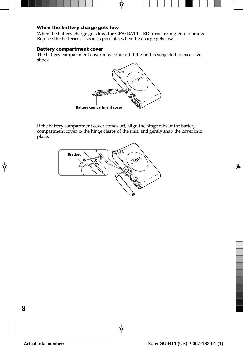 8Actual total number: Sony GU-BT1 (US) 2-067-182-01 (1)When the battery charge gets lowWhen the battery charge gets low, the GPS/BATT LED turns from green to orange.Replace the batteries as soon as possible, when the charge gets low.Battery compartment coverThe battery compartment cover may come off if the unit is subjected to excessiveshock.If the battery compartment cover comes off, align the hinge tabs of the batterycompartment cover to the hinge clasps of the unit, and gently snap the cover intoplace.Battery compartment coverBracket