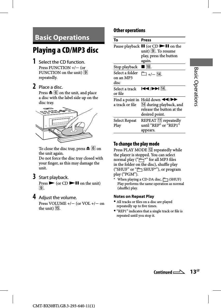 CMT-BX50BTi.GB.3-293-640-11(1)13GBBasic Operations  Basic  Operations   Playing a CD/MP3 disc    1  Select the CD function. Press FUNCTION +/ (or FUNCTION on the unit)  repeatedly.2 Place a disc.   P r e s s     on the unit, and place a disc with the label side up on the disc tray.To close the disc tray, press   on the unit again.Do not force the disc tray closed with your  nger, as this may damage the unit. 3 Start playback. Press   (or CD  on the unit) .4 Adjust the volume. Press VOLUME +/ (or VOL +/ on the unit) .    Other  operationsTo PressPause playback  (or CD  on the unit) . To resume play, press the button again.Stop playback   .Select a folder on an MP3 disc  +/ .Select a track or  le / .Find a point in a track or  le Hold  down  /  during playback, and release the button at the desired point.Select Repeat Play REPEAT   repeatedly until “REP” or “REP1” appears.  To change the play mode Press PLAY MODE  repeatedly while the player is stopped. You can select normal play (“ *” for all MP3  les in the folder on the disc), shu  e play (“SHUF” or “  SHUF*”), or program play (“PGM”).*  When playing a CD-DA disc,   (SHUF) Play performs the same operation as normal (shu  e) play.  Notes on Repeat Play  All tracks or  les on a disc are played repeatedly up to  ve times. “REP1” indicates that a single track or  le is repeated until you stop it.Continued 