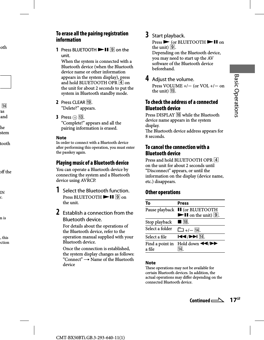 CMT-BX50BTi.GB.3-293-640-11(1)17GBBasic Operationsoth   was and he stem tooth o  the IN c. m is , this ection  To erase all the pairing registration information1 Press BLUETOOTH   on the unit.When the system is connected with a Bluetooth device (when the Bluetooth device name or other information appears in the system display), press and hold BLUETOOTH OPR  on the unit for about 2 seconds to put the system in Bluetooth standby mode. 2 Press CLEAR .“Delete?” appears. 3 Press   .“Complete!” appears and all the pairing information is erased. NoteIn order to connect with a Bluetooth device a er performing this operation, you must enter the passkey again. Playing music of a Bluetooth device You can operate a Bluetooth device by connecting the system and a Bluetooth device using AVRCP.1 Select the Bluetooth function. Press  BLUETOOTH    on the unit.2 Establish a connection from the Bluetooth device.For details about the operations of the Bluetooth device, refer to the operation manual supplied with your Bluetooth device.Once the connection is established, the system display changes as follows:“Connect”  Name of the Bluetooth device3 Start playback.Press  (or BLUETOOTH  on the unit) .Depending on the Bluetooth device, you may need to start up the AV so ware of the Bluetooth device beforehand.4 Adjust the volume. Press VOLUME +/ (or VOL +/ on the unit) . To check the address of a connected Bluetooth device Press  DISPLAY   while the Bluetooth device name appears in the system display.  e Bluetooth device address appears for 8 seconds. To cancel the connection with a Bluetooth devicePress and hold BLUETOOTH OPR  on the unit for about 2 seconds until “Disconnect” appears, or until the information on the display (device name, etc.) disappears. Other  operationsTo PressPause playback   (or BLUETOOTH  on the unit) .Stop playback   .Select a folder  +/ .Select a  le  / .Find a point in a  le Hold  down  / .Note  ese operations may not be available for certain Bluetooth devices. In addition, the actual operations may di er depending on the connected Bluetooth device.Continued 
