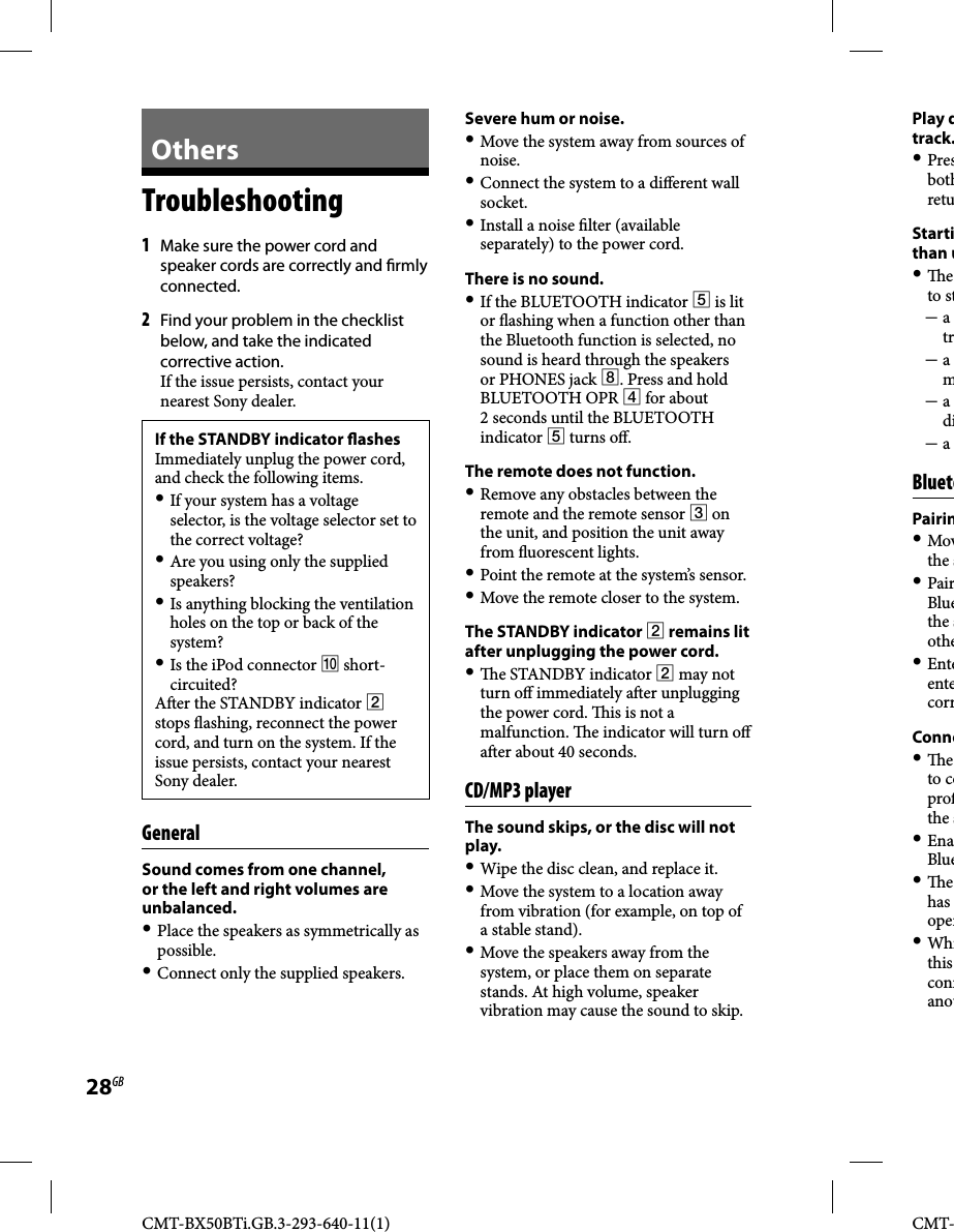 CMT-BX50BTi.GB.3-293-640-11(1)28GBCMT-  Others Troubleshooting 1 Make sure the power cord and speaker cords are correctly and  rmly connected.2 Find your problem in the checklist below, and take the indicated corrective action. If the issue persists, contact your nearest Sony dealer. If the STANDBY indicator  ashesImmediately unplug the power cord, and check the following items. If your system has a voltage selector, is the voltage selector set to the correct voltage? Are you using only the supplied speakers? Is anything blocking the ventilation holes on the top or back of the system? Is the iPod connector  short-circuited?A er the STANDBY indicator  stops  ashing, reconnect the power cord, and turn on the system. If the issue persists, contact your nearest Sony dealer.  GeneralSound comes from one channel, or the left and right volumes are unbalanced. Place the speakers as symmetrically as possible. Connect only the supplied speakers.Severe hum or noise. Move the system away from sources of noise. Connect the system to a di erent wall socket. Install a noise  lter (available separately) to the power cord. There is no sound. If the BLUETOOTH indicator  is lit or  ashing when a function other than the Bluetooth function is selected, no sound is heard through the speakers or PHONES jack . Press and hold BLUETOOTH OPR  for about 2 seconds until the BLUETOOTH indicator  turns o . The remote does not function.   Remove any obstacles between the remote and the remote sensor  on the unit, and position the unit away from  uorescent lights. Point the remote at the system’s sensor. Move the remote closer to the system.The STANDBY indicator  remains lit after unplugging the power cord.   e STANDBY indicator  may not turn o  immediately a er unplugging the power cord.   is is not a malfunction.   e indicator will turn o  a er about 40 seconds.   CD/MP3  playerThe sound skips, or the disc will not play. Wipe the disc clean, and replace it. Move the system to a location away from vibration (for example, on top of a stable stand). Move the speakers away from the system, or place them on separate stands. At high volume, speaker vibration may cause the sound to skip.Play dtrack. PresbothretuStartithan u  e to st a tr a m a di a   BluetoPairin Movthe s PairBluethe sothe EnteentecorrConne  e to coprothe s EnaBlue  e has oper Whithis connanot