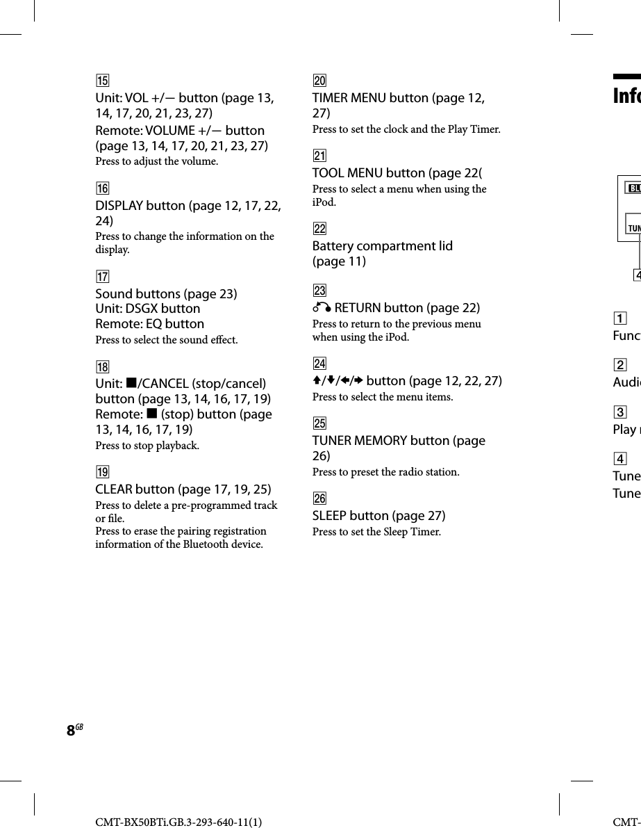 CMT-BX50BTi.GB.3-293-640-11(1)8GBCMT-  Info  Funct Audio Play m TuneTune Unit: VOL +/ button (page 13, 14, 17, 20, 21, 23, 27)Remote: VOLUME +/ button (page 13, 14, 17, 20, 21, 23, 27)Press to adjust the volume. DISPLAY button (page 12, 17, 22, 24)Press to change the information on the display. Sound buttons (page 23)Unit: DSGX buttonRemote: EQ buttonPress to select the sound e ect. Unit: /CANCEL (stop/cancel) button (page 13, 14, 16, 17, 19)Remote:  (stop) button (page 13, 14, 16, 17, 19)Press to stop playback.  CLEAR button (page 17, 19, 25)Press to delete a pre-programmed track or  le.Press to erase the pairing registration information of the Bluetooth device. TIMER MENU button (page 12, 27)Press to set the clock and the Play Timer. TOOL MENU button (page 22(Press to select a menu when using the iPod. Battery compartment lid (page 11)  RETURN button (page 22)Press to return to the previous menu when using the iPod. /// button (page 12, 22, 27)Press to select the menu items. TUNER MEMORY button (page 26)Press to preset the radio station. SLEEP button (page 27)Press to set the Sleep Timer. 