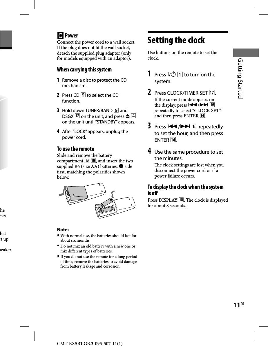 CMT-BX5BT.GB.3-095-507-11(1)11GBGetting Started he cks.hat et up peaker   PowerConnect the power cord to a wall socket.If the plug does not  t the wall socket, detach the supplied plug adaptor (only for models equipped with an adaptor).   When carrying this system1 Remove a disc to protect the CD mechanism.2 Press CD  to select the CD function.3 Hold down TUNER/BAND  and DSGX  on the unit, and press   on the unit until “STANDBY” appears.4 After “LOCK” appears, unplug the power cord.   To use the remoteSlide and remove the battery compartment lid , and insert the two supplied R6 (size AA) batteries,  side  rst, matching the polarities shown below.Notes With normal use, the batteries should last for about six months. Do not mix an old battery with a new one or mix di erent types of batteries. If you do not use the remote for a long period of time, remove the batteries to avoid damage from battery leakage and corrosion.   Setting  the  clock Use buttons on the remote to set the clock.   1  Press /  to turn on the system. 2 Press CLOCK/TIMER SET .If the current mode appears on the display, press /  repeatedly to select “CLOCK SET” and then press ENTER . 3 Press /  repeatedly to set the hour, and then press ENTER .4 Use the same procedure to set the minutes.  e clock settings are lost when you disconnect the power cord or if a power failure occurs. To display the clock when the system is o Press DISPLAY .   e clock is displayed for about 8 seconds. 