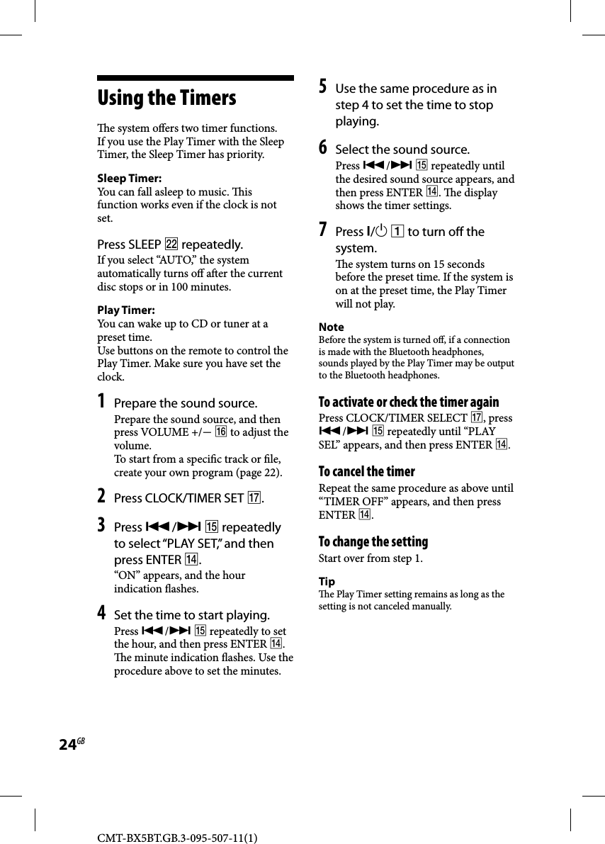 CMT-BX5BT.GB.3-095-507-11(1)24GB  Using  the  Timers   e system o ers two timer functions. If you use the Play Timer with the Sleep Timer, the Sleep Timer has priority.Sleep Timer:You can fall asleep to music.  is function works even if the clock is not set.  Press  SLEEP   repeatedly. If you select “AUTO,” the system automatically turns o  a er the current disc stops or in 100 minutes.Play Timer: You can wake up to CD or tuner at a preset time. Use buttons on the remote to control the Play Timer. Make sure you have set the clock.  1 Prepare the sound source. Prepare the sound source, and then press VOLUME +/  to adjust the volume.To start from a speci c track or  le, create your own program (page 22). 2 Press CLOCK/TIMER SET . 3 Press /  repeatedly to select “PLAY SET,” and then press ENTER .“ON” appears, and the hour indication  ashes.4 Set the time to start playing.Press /  repeatedly to set the hour, and then press ENTER .   e minute indication  ashes. Use the procedure above to set the minutes.5 Use the same procedure as in step 4 to set the time to stop playing.6 Select the sound source.Press /  repeatedly until the desired sound source appears, and then press ENTER .  e display shows the timer settings. 7 Press /  to turn o  the system.   e system turns on 15 seconds before the preset time. If the system is on at the preset time, the Play Timer will not play. NoteBefore the system is turned o , if a connection is made with the Bluetooth headphones, sounds played by the Play Timer may be output to the Bluetooth headphones.    To activate or check the timer again Press CLOCK/TIMER SELECT , press /  repeatedly until “PLAY SEL” appears, and then press ENTER . To cancel the timerRepeat the same procedure as above until “TIMER OFF” appears, and then press ENTER . To change the settingStart over from step 1.Tip  e Play Timer setting remains as long as the setting is not canceled manually. 