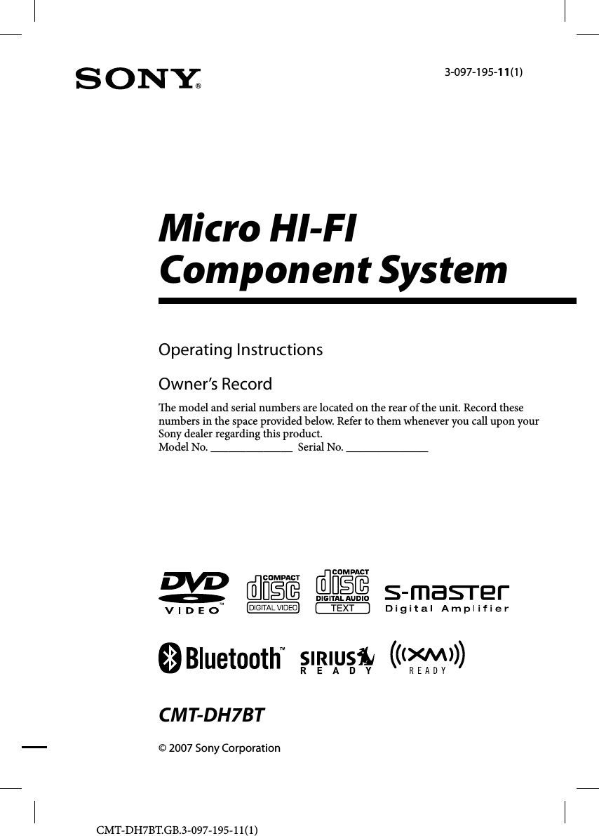 CMT-DH7BT.GB.3-097-195-11(1)Micro HI-FI Component System© 2007 Sony CorporationCMT-DH7BT3-097-195-11(1)Operating InstructionsOwner’s Record  e model and serial numbers are located on the rear of the unit. Record these numbers in the space provided below. Refer to them whenever you call upon your Sony dealer regarding this product.Model No. ______________  Serial No. ______________