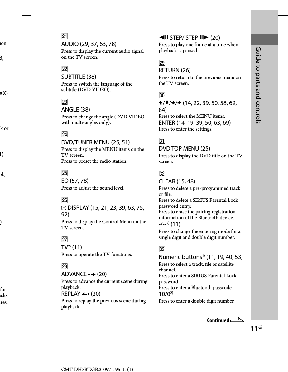 CMT-DH7BT.GB.3-097-195-11(1)11GBGuide to parts and controlsion.3, XX)ck or 1)4, )for acks.ures.AUDIO (29, 37, 63, 78)Press to display the current audio signal on the TV screen.SUBTITLE (38)Press to switch the language of the subtitle (DVD VIDEO).ANGLE (38)Press to change the angle (DVD VIDEO with multi-angles only).DVD/TUNER MENU (25, 51)Press to display the MENU items on the TV screen.Press to preset the radio station.EQ (57, 78)Press to adjust the sound level. DISPLAY (15, 21, 23, 39, 63, 75, 92)Press to display the Control Menu on the TV screen.TV2) (11)Press to operate the TV functions.ADVANCE   (20)Press to advance the current scene during playback.REPLAY   (20)Press to replay the previous scene during playback. STEP/ STEP  (20)Press to play one frame at a time when playback is paused.RETURN (26)Press to return to the previous menu on the TV screen./// (14, 22, 39, 50, 58, 69, 84)Press to select the MENU items.ENTER (14, 19, 39, 50, 63, 69)Press to enter the settings.DVD TOP MENU (25)Press to display the DVD title on the TV screen.CLEAR (15, 48)Press to delete a pre-programmed track or  le.Press to delete a SIRIUS Parental Lock password entry.Press to erase the pairing registration information of the Bluetooth device.-/--2) (11)Press to change the entering mode for a single digit and double digit number.Numeric buttons1) (11, 19, 40, 53)Press to select a track,  le or satellite channel.Press to enter a SIRIUS Parental Lock password.Press to enter a Bluetooth passcode.10/02)Press to enter a double digit number.Continued 