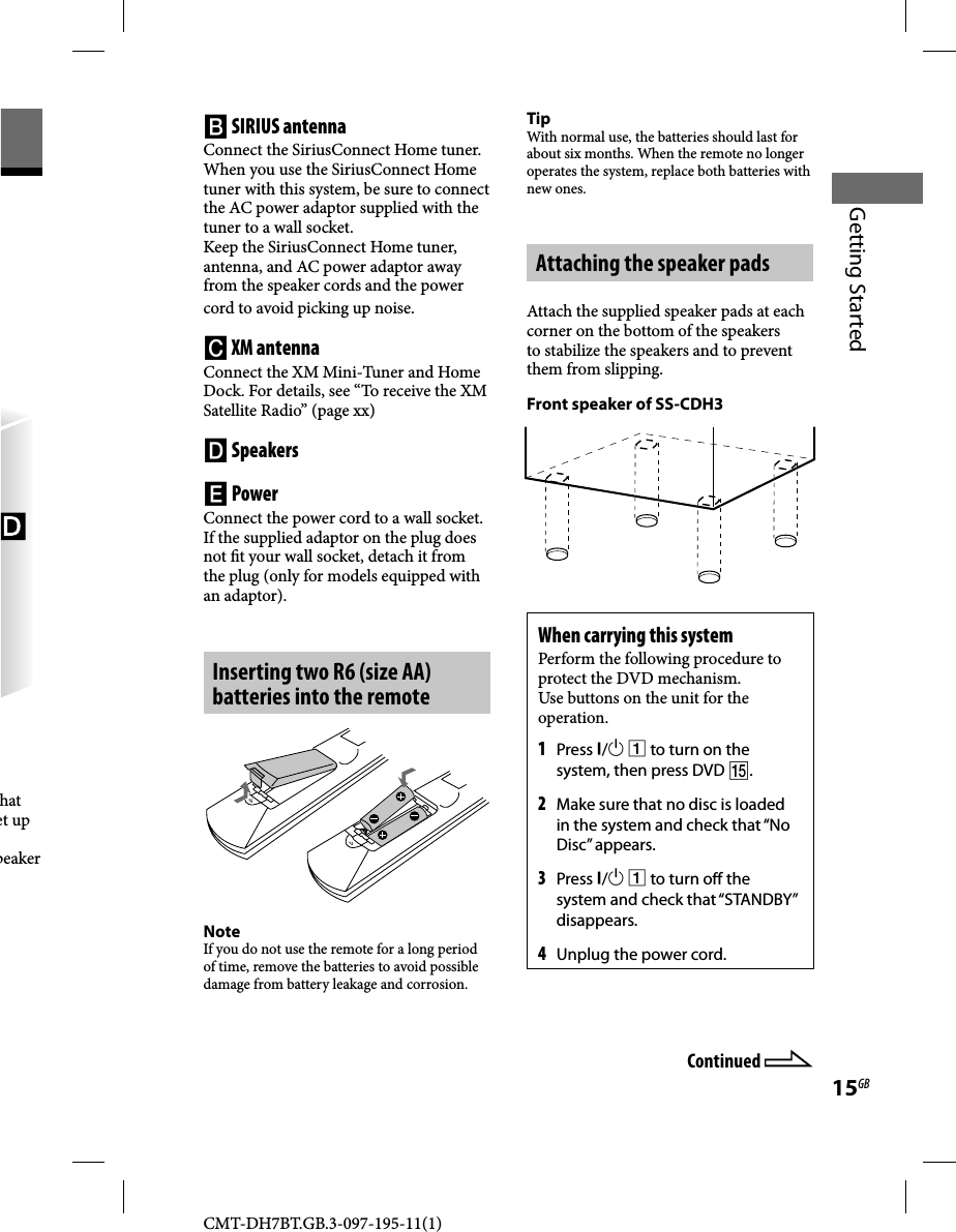 CMT-DH7BT.GB.3-097-195-11(1)15GBGetting Startedhat et up peaker  SIRIUS antennaConnect the SiriusConnect Home tuner.When you use the SiriusConnect Home tuner with this system, be sure to connect the AC power adaptor supplied with the tuner to a wall socket.Keep the SiriusConnect Home tuner, antenna, and AC power adaptor away from the speaker cords and the power cord to avoid picking up noise. XM antennaConnect the XM Mini-Tuner and Home Dock. For details, see “To receive the XM Satellite Radio” (page xx) Speakers PowerConnect the power cord to a wall socket.If the supplied adaptor on the plug does not  t your wall socket, detach it from the plug (only for models equipped with an adaptor).Inserting two R6 (size AA) batteries into the remote NoteIf you do not use the remote for a long period of time, remove the batteries to avoid possible damage from battery leakage and corrosion.TipWith normal use, the batteries should last for about six months. When the remote no longer operates the system, replace both batteries with new ones.Attaching the speaker padsAttach the supplied speaker pads at each corner on the bottom of the speakers to stabilize the speakers and to prevent them from slipping.Front speaker of SS-CDH3When carrying this systemPerform the following procedure to protect the DVD mechanism.Use buttons on the unit for the operation.1 Press /  to turn on the system, then press DVD .2 Make sure that no disc is loaded in the system and check that “No Disc” appears.3 Press /  to turn o  the system and check that “STANDBY” disappears.4 Unplug the power cord.Continued 