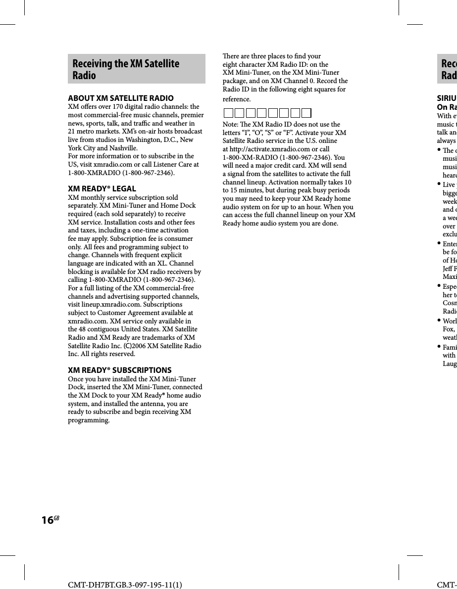 CMT-DH7BT.GB.3-097-195-11(1)16GBCMT-Receiving the XM Satellite RadioABOUT XM SATELLITE RADIOXM o ers over 170 digital radio channels: the most commercial-free music channels, premier news, sports, talk, and tra  c and weather in 21 metro markets. XM’s on-air hosts broadcast live from studios in Washington, D.C., New York City and Nashville.For more information or to subscribe in the US, visit xmradio.com or call Listener Care at 1-800-XMRADIO (1-800-967-2346).XM READY® LEGALXM monthly service subscription sold separately. XM Mini-Tuner and Home Dock required (each sold separately) to receive XM service. Installation costs and other fees and taxes, including a one-time activation fee may apply. Subscription fee is consumer only. All fees and programming subject to change. Channels with frequent explicit language are indicated with an XL. Channel blocking is available for XM radio receivers by calling 1-800-XMRADIO (1-800-967-2346). For a full listing of the XM commercial-free channels and advertising supported channels, visit lineup.xmradio.com. Subscriptions subject to Customer Agreement available at xmradio.com. XM service only available in the 48 contiguous United States. XM Satellite Radio and XM Ready are trademarks of XM Satellite Radio Inc. (C)2006 XM Satellite Radio Inc. All rights reserved.XM READY® SUBSCRIPTIONSOnce you have installed the XM Mini-Tuner Dock, inserted the XM Mini-Tuner, connected the XM Dock to your XM Ready® home audio system, and installed the antenna, you are ready to subscribe and begin receiving XM programming.  ere are three places to  nd your eight character XM Radio ID: on the XM Mini-Tuner, on the XM Mini-Tuner package, and on XM Channel 0. Record the Radio ID in the following eight squares for reference.Note:   e XM Radio ID does not use the letters “I”, “O”, “S” or “F”. Activate your XM Satellite Radio service in the U.S. online at http://activate.xmradio.com or call 1-800-XM-RADIO (1-800-967-2346). You will need a major credit card. XM will send a signal from the satellites to activate the full channel lineup. Activation normally takes 10 to 15 minutes, but during peak busy periods you may need to keep your XM Ready home audio system on for up to an hour. When you can access the full channel lineup on your XM Ready home audio system you are done. ReceRadSIRIUOn RaWith evmusic ttalk andalways   e omusimusiheard Live pbiggeweekand oa weeover exclu Enterbe foof HoJe  FMaxi Especher teCosmRadio WorlFox, weath Famiwith Laug