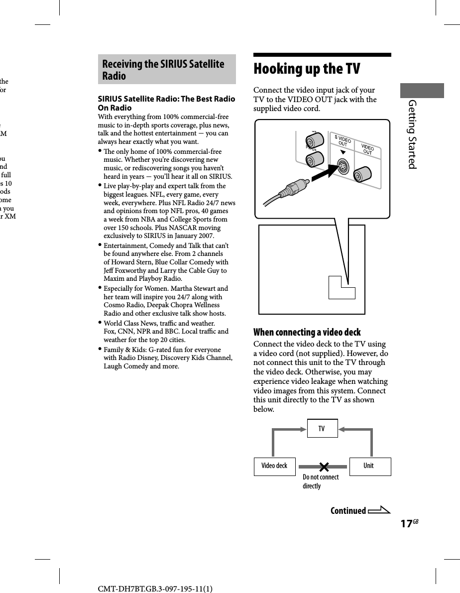 CMT-DH7BT.GB.3-097-195-11(1)17GBGetting Startedthe for e XM ou nd full es 10 ods ome n you ur XM  Receiving the SIRIUS Satellite RadioSIRIUS Satellite Radio: The Best Radio On RadioWith everything from 100% commercial-free music to in-depth sports coverage, plus news, talk and the hottest entertainment  you can always hear exactly what you want.   e only home of 100% commercial-free music. Whether you’re discovering new music, or rediscovering songs you haven’t heard in years  you’ll hear it all on SIRIUS.   Live play-by-play and expert talk from the biggest leagues. NFL, every game, every week, everywhere. Plus NFL Radio 24/7 news and opinions from top NFL pros, 40 games a week from NBA and College Sports from over 150 schools. Plus NASCAR moving exclusively to SIRIUS in January 2007. Entertainment, Comedy and Talk that can’t be found anywhere else. From 2 channels of Howard Stern, Blue Collar Comedy with Je  Foxworthy and Larry the Cable Guy to Maxim and Playboy Radio. Especially for Women. Martha Stewart and her team will inspire you 24/7 along with Cosmo Radio, Deepak Chopra Wellness Radio and other exclusive talk show hosts. World Class News, tra  c and weather. Fox, CNN, NPR and BBC. Local tra  c and weather for the top 20 cities. Family &amp; Kids: G-rated fun for everyone with Radio Disney, Discovery Kids Channel, Laugh Comedy and more.Hooking up the TVConnect the video input jack of your TV to the VIDEO OUT jack with the supplied video cord.When connecting a video deckConnect the video deck to the TV using a video cord (not supplied). However, do not connect this unit to the TV through the video deck. Otherwise, you may experience video leakage when watching video images from this system. Connect this unit directly to the TV as shown below.TVUnitVideo deckDo not connect directlyContinued 