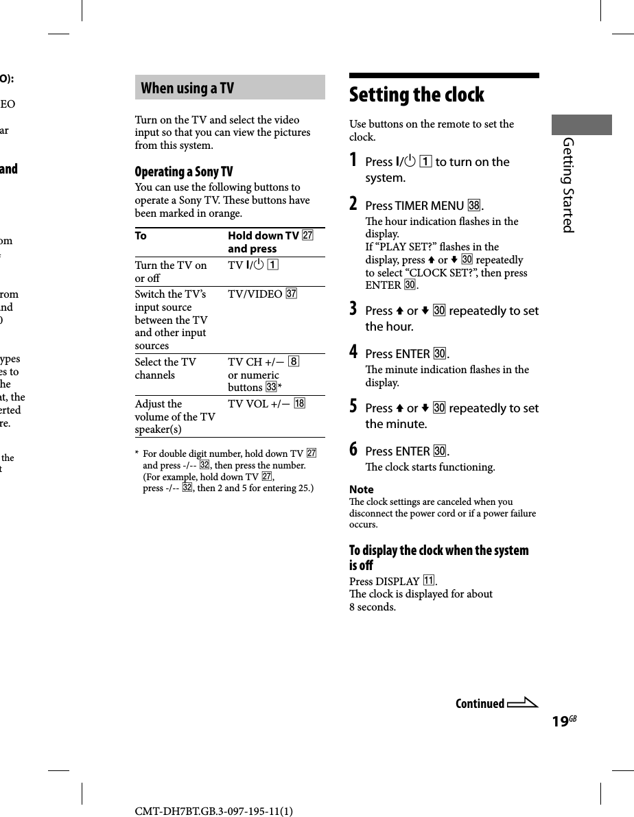 CMT-DH7BT.GB.3-097-195-11(1)19GBGetting StartedO):EO ar and om 4 rom and 0 ypes es to he at, the erted re.the t When using a TVTurn on the TV and select the video input so that you can view the pictures from this system.Operating a Sony TVYou can use the following buttons to operate a Sony TV.   ese buttons have been marked in orange.To Hold down TV  and pressTurn the TV on or o TV / Switch the TV’s input source between the TV and other input sourcesTV/VIDEO Select the TV channelsTV CH +/  or numeric buttons *Adjust the volume of the TV speaker(s)TV VOL +/ *  For double digit number, hold down TV  and press -/-- , then press the number. (For example, hold down TV , press -/-- , then 2 and 5 for entering 25.)Setting the clockUse buttons on the remote to set the clock.1 Press /  to turn on the system.2 Press TIMER MENU .  e hour indication  ashes in the display.If “PLAY SET?”  ashes in the display, press  or   repeatedly to select “CLOCK SET?”, then press ENTER .3 Press  or   repeatedly to set the hour.4 Press ENTER .  e minute indication  ashes in the display.5 Press  or   repeatedly to set the minute.6 Press ENTER .  e clock starts functioning.Note  e clock settings are canceled when you disconnect the power cord or if a power failure occurs.To display the clock when the system is o Press DISPLAY .  e clock is displayed for about 8 seconds.Continued 