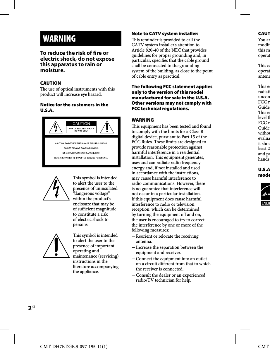 CMT-DH7BT.GB.3-097-195-11(1)2GBCMT-WARNINGTo reduce the risk of  re or electric shock, do not expose this apparatus to rain or moisture.CAUTION  e use of optical instruments with this product will increase eye hazard.Notice for the customers in the U.S.A.   is symbol is intended to alert the user to the presence of uninsulated “dangerous voltage” within the product’s enclosure that may be of su  cient magnitude to constitute a risk of electric shock to persons.  is symbol is intended to alert the user to the presence of important operating and maintenance (servicing) instructions in the literature accompanying the appliance.Note to CATV system installer:  is reminder is provided to call the CATV system installer’s attention to Article 820-40 of the NEC that provides guidelines for proper grounding and, in particular, speci es that the cable ground shall be connected to the grounding system of the building, as close to the point of cable entry as practical.The following FCC statement applies only to the version of this model manufactured for sale in the U.S.A. Other versions may not comply with FCC technical regulations.WARNING  is equipment has been tested and found to comply with the limits for a Class B digital device, pursuant to Part 15 of the FCC Rules.   ese limits are designed to provide reasonable protection against harmful interference in a residential installation.   is equipment generates, uses and can radiate radio frequency energy and, if not installed and used in accordance with the instructions, may cause harmful interference to radio communications. However, there is no guarantee that interference will not occur in a particular installation. If this equipment does cause harmful interference to radio or television reception, which can be determined by turning the equipment o  and on, the user is encouraged to try to correct the interference by one or more of the following measures: Reorient or relocate the receiving antenna. Increase the separation between the equipment and receiver. Connect the equipment into an outlet on a circuit di erent from that to which the receiver is connected. Consult the dealer or an experienced radio/TV technician for help.CAUTYou  armodi this moperat is eqoperatantenn is eqradiatiunconFCC rGuidel is eqlevel thFCC rGuidelwithouevaluait shouleast 2and pehands,U.S.Amode