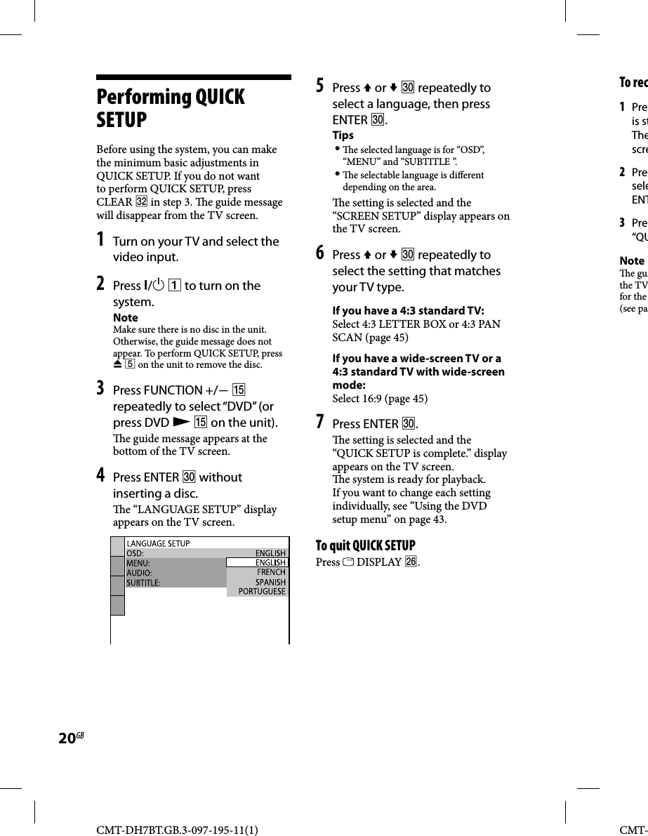 CMT-DH7BT.GB.3-097-195-11(1)20GBCMT-Performing QUICK SETUPBefore using the system, you can make the minimum basic adjustments in QUICK SETUP. If you do not want to perform QUICK SETUP, press CLEAR  in step 3.   e guide message will disappear from the TV screen.1 Turn on your TV and select the video input.2 Press /  to turn on the system.NoteMake sure there is no disc in the unit. Otherwise, the guide message does not appear. To perform QUICK SETUP, press   on the unit to remove the disc.3 Press FUNCTION +/  repeatedly to select “DVD” (or press DVD   on the unit).  e guide message appears at the bottom of the TV screen.4 Press ENTER  without inserting a disc.  e “LANGUAGE SETUP” display appears on the TV screen.5 Press  or   repeatedly to select a language, then press ENTER .Tips   e selected language is for “OSD”, “MENU” and “SUBTITLE ”.   e selectable language is di erent depending on the area.  e setting is selected and the “SCREEN SETUP” display appears on the TV screen.6 Press  or   repeatedly to select the setting that matches your TV type.If you have a 4:3 standard TV:Select 4:3 LETTER BOX or 4:3 PAN SCAN (page 45)If you have a wide-screen TV or a 4:3 standard TV with wide-screen mode:Select 16:9 (page 45)7 Press ENTER .  e setting is selected and the “QUICK SETUP is complete.” display appears on the TV screen.  e system is ready for playback. If you want to change each setting individually, see “Using the DVD setup menu” on page 43.To quit QUICK SETUPPress   DISPLAY .To rec1 Preis stThescre2 PreseleENT3 Pre“QUNote e guithe TVfor the (see pa