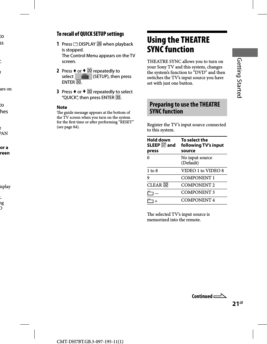 CMT-DH7BT.GB.3-097-195-11(1)21GBGetting Startedto ss ”, t ars on to hes :PAN or a reen isplay k. ng D To recall of QUICK SETUP settings1 Press   DISPLAY  when playback is stopped.The Control Menu appears on the TV screen.2 Press  or   repeatedly to select   (SETUP), then press ENTER .3 Press  or   repeatedly to select “QUICK”, then press ENTER .Note  e guide message appears at the bottom of the TV screen when you turn on the system for the  rst time or a er performing “RESET” (see page 84).Using the THEATRE SYNC functionTHEATRE SYNC allows you to turn on your Sony TV and this system, changes the system’s function to “DVD” and then switches the TV’s input source you have set with just one button.Preparing to use the THEATRE SYNC functionRegister the TV’s input source connected to this system.Hold down SLEEP  and pressTo select the following TV’s input source0 No input source (Default)1 to 8 VIDEO 1 to VIDEO 89 COMPONENT 1CLEAR COMPONENT 2 COMPONENT 3 + COMPONENT 4  e selected TV’s input source is memorized into the remote.Continued 