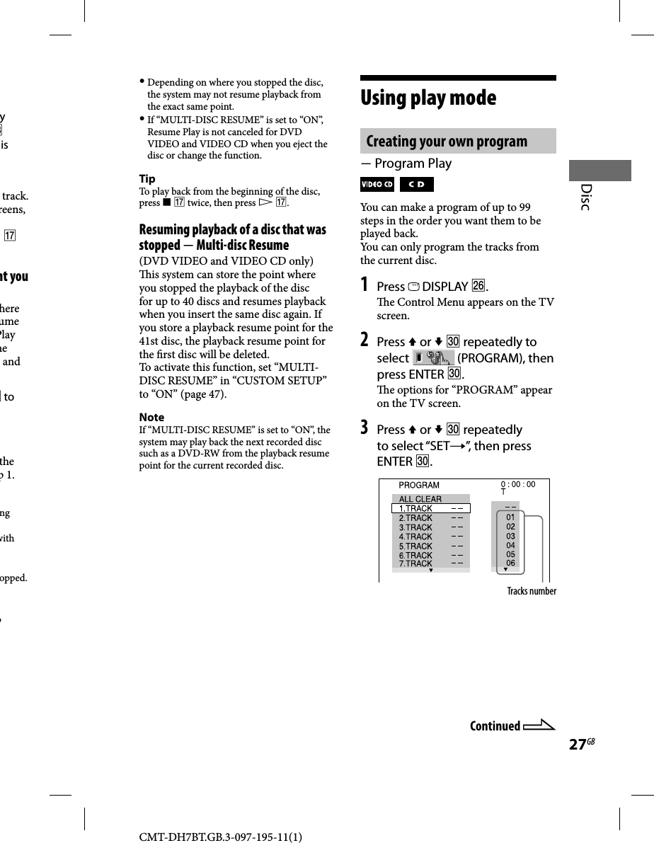 CMT-DH7BT.GB.3-097-195-11(1)27GBDisc Depending on where you stopped the disc, the system may not resume playback from the exact same point. If “MULTI-DISC RESUME” is set to “ON”, Resume Play is not canceled for DVD VIDEO and VIDEO CD when you eject the disc or change the function.TipTo play back from the beginning of the disc, press   twice, then press  .Resuming playback of a disc that was stopped  Multi-disc Resume(DVD VIDEO and VIDEO CD only)  is system can store the point where you stopped the playback of the disc for up to 40 discs and resumes playback when you insert the same disc again. If you store a playback resume point for the 41st disc, the playback resume point for the  rst disc will be deleted.To activate this function, set “MULTI-DISC RESUME” in “CUSTOM SETUP” to “ON” (page 47).NoteIf “MULTI-DISC RESUME” is set to “ON”, the system may play back the next recorded disc such as a DVD-RW from the playback resume point for the current recorded disc.Using play modeCreating your own program Program Play   You can make a program of up to 99 steps in the order you want them to be played back.You can only program the tracks from the current disc.1 Press   DISPLAY .  e Control Menu appears on the TV screen.2 Press  or   repeatedly to select   (PROGRAM), then press ENTER .  e options for “PROGRAM” appear on the TV screen. 3 Press  or   repeatedly to select “SET”, then press ENTER .Tracks numberContinued y  is track. reens,   nt you here ume Play he and  to the p 1.ng with opped.p 