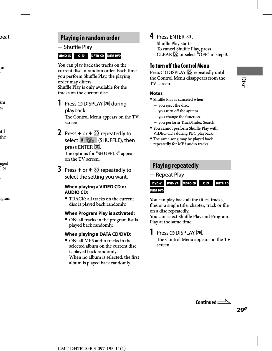 CMT-DH7BT.GB.3-097-195-11(1)29GBDiscPlaying in random order Shu  e Play         You can play back the tracks on the current disc in random order. Each time you perform Shu  e Play, the playing order may di ers.Shu  e Play is only available for the tracks on the current disc.1 Press   DISPLAY  during playback.  e Control Menu appears on the TV screen.2 Press  or   repeatedly to select   (SHUFFLE), then press ENTER .  e options for “SHUFFLE” appear on the TV screen. 3 Press  or   repeatedly to select the setting you want.When playing a VIDEO CD or AUDIO CD: TRACK: all tracks on the current disc is played back randomly.When Program Play is activated: ON: all tracks in the program list is played back randomly.When playing a DATA CD/DVD: ON: all MP3 audio tracks in the selected album on the current disc is played back randomly.When no album is selected, the  rst album is played back randomly.4 Press ENTER .Shu  e Play starts. To cancel Shu  e Play, press CLEAR  or select “OFF” in step 3.To turn o  the Control MenuPress   DISPLAY  repeatedly until the Control Menu disappears from the TV screen.Notes Shu  e Play is canceled when  you eject the disc.  you turn o  the system.  you change the function.  you perform Track/Index Search. You cannot perform Shu  e Play with VIDEO CDs during PBC playback.   e same song may be played back repeatedly for MP3 audio tracks.Playing repeatedly Repeat Play               You can play back all the titles, tracks,  les or a single title, chapter, track or  le on a disc repeatedly.You can select Shu  e Play and Program Play at the same time.1 Press   DISPLAY .  e Control Menu appears on the TV screen.Continued peat ou y am ss ntil the nged ” or h ogram 