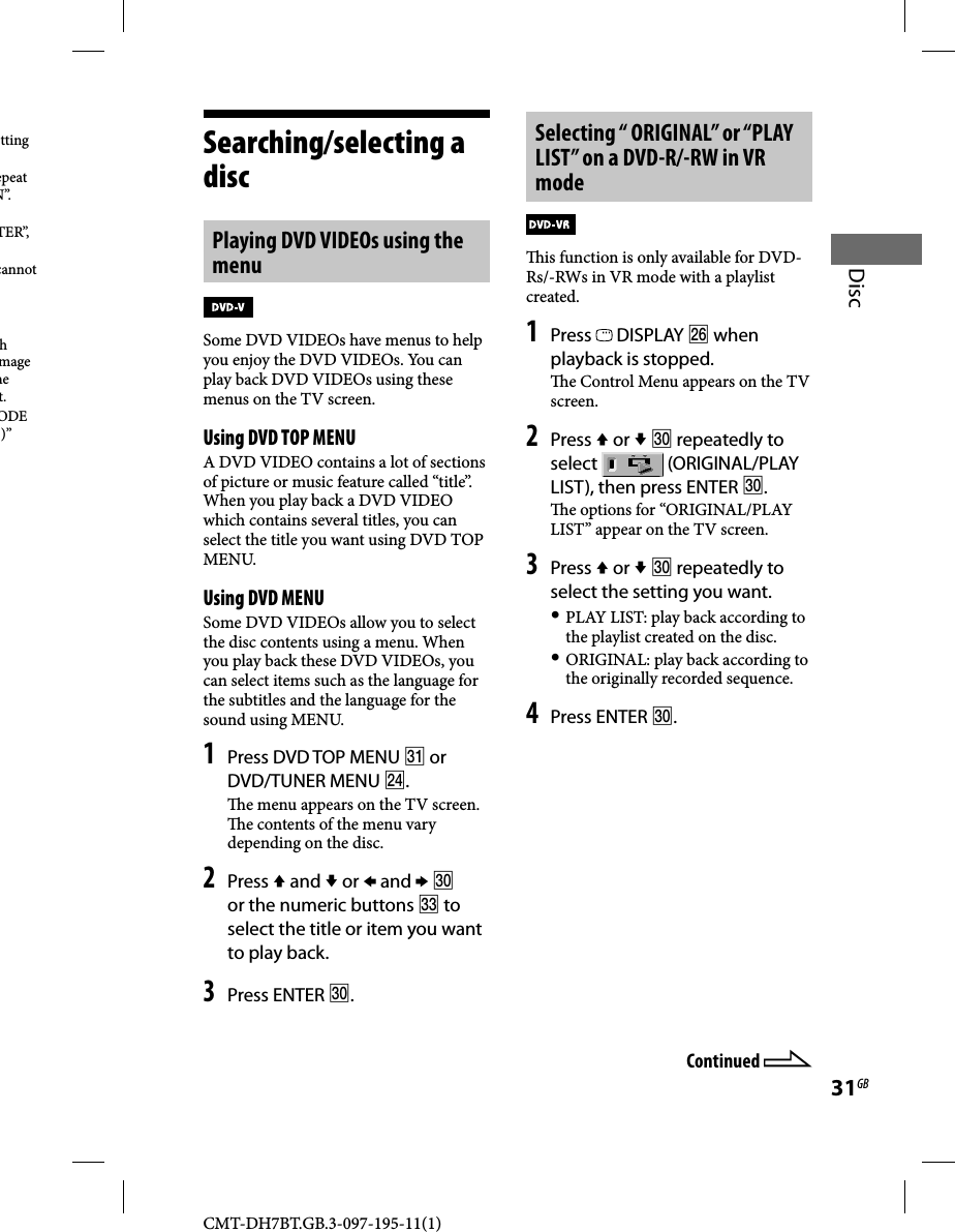 CMT-DH7BT.GB.3-097-195-11(1)31GBDiscSearching/selecting a discPlaying DVD VIDEOs using the menuSome DVD VIDEOs have menus to help you enjoy the DVD VIDEOs. You can play back DVD VIDEOs using these menus on the TV screen.Using DVD TOP MENUA DVD VIDEO contains a lot of sections of picture or music feature called “title”. When you play back a DVD VIDEO which contains several titles, you can select the title you want using DVD TOP MENU.Using DVD MENUSome DVD VIDEOs allow you to select the disc contents using a menu. When you play back these DVD VIDEOs, you can select items such as the language for the subtitles and the language for the sound using MENU.1 Press DVD TOP MENU  or DVD/TUNER MENU .  e menu appears on the TV screen.   e contents of the menu vary depending on the disc.2 Press  and  or  and   or the numeric buttons  to select the title or item you want to play back.3 Press ENTER .Selecting “ ORIGINAL” or “PLAY LIST” on a DVD-R/-RW in VR mode  is function is only available for DVD-Rs/-RWs in VR mode with a playlist created.1 Press   DISPLAY  when playback is stopped.  e Control Menu appears on the TV screen.2 Press  or   repeatedly to select   (ORIGINAL/PLAY LIST), then press ENTER .  e options for “ORIGINAL/PLAY LIST” appear on the TV screen. 3 Press  or   repeatedly to select the setting you want. PLAY LIST: play back according to the playlist created on the disc. ORIGINAL: play back according to the originally recorded sequence.4 Press ENTER .Continued tting epeat N”.TER”, cannot h mage he t.ODE )” 