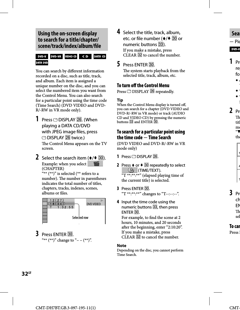 CMT-DH7BT.GB.3-097-195-11(1)32GBCMT-Sear Pic1 Prerepfo CV T TS2 Pre titlmo“the3 PrechEN selTo canPress RUsing the on-screen display to search for a title/chapter/scene/track/index/album/ le              You can search by di erent information recorded on a disc, such as title, track, and album. Each item is assigned a unique number on the disc, and you can select the numbered item you want from the Control Menu. You can also search for a particular point using the time code (Time Search) (DVD VIDEO and DVD-R/-RW in VR mode only).1 Press   DISPLAY . (When playing a DATA CD/DVD with JPEG image  les, press  DISPLAY  twice.)  e Control Menu appears on the TV screen.2 Select the search item (/ ).Example: when you select   (CHAPTER)“** (**)” is selected (** refers to a number).   e number in parentheses indicates the total number of titles, chapters, tracks, indexes, scenes, albums or  les. Selected row3 Press ENTER .“** (**)” change to “– – (**)”.4 Select the title, track, album, etc. or  le number (/  or numeric buttons ). If you make a mistake, press CLEAR  to cancel the number.5 Press ENTER .  e system starts playback from the selected title, track, album, etc.To turn o  the Control MenuPress   DISPLAY  repeatedly.TipWhen the Control Menu display is turned o , you can search for a chapter (DVD VIDEO and DVD-R/-RW in VR mode) or track (AUDIO CD and VIDEO CD) by pressing the numeric buttons  and ENTER .To search for a particular point using the time code  Time Search(DVD VIDEO and DVD-R/-RW in VR mode only)1 Press   DISPLAY .2 Press  or   repeatedly to select   (TIME/TEXT). “T **:**:**” (elapsed playing time of the current title) is selected.3 Press ENTER .“T **:**:**” changes to “T--:--:--”.4 Input the time code using the numeric buttons , then press ENTER .For example, to  nd the scene at 2 hours, 10 minutes, and 20 seconds a er the beginning, enter “2:10:20”.If you make a mistake, press CLEAR  to cancel the number.NoteDepending on the disc, you cannot perform Time Search.