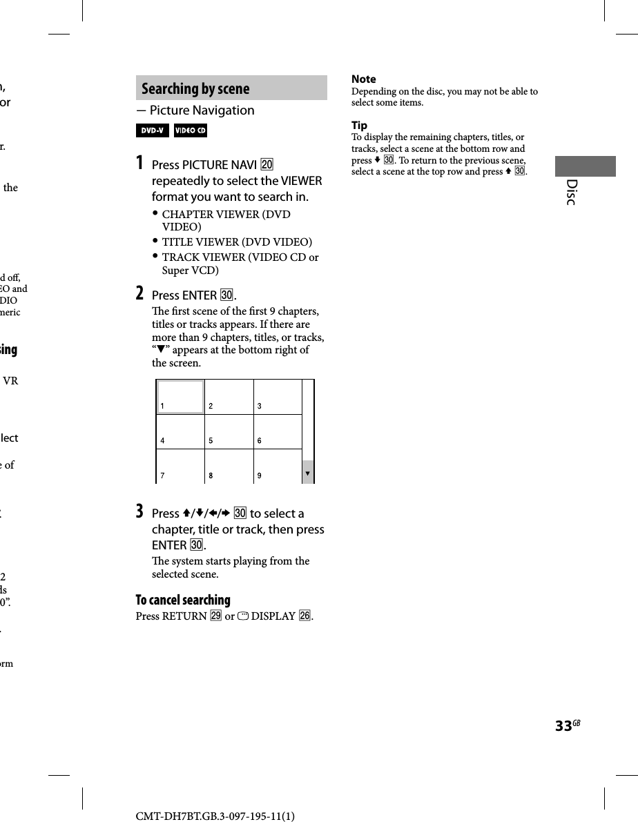 CMT-DH7BT.GB.3-097-195-11(1)33GBDiscSearching by scene Picture Navigation   1 Press PICTURE NAVI  repeatedly to select the VIEWER format you want to search in. CHAPTER VIEWER (DVD VIDEO) TITLE VIEWER (DVD VIDEO) TRACK VIEWER (VIDEO CD or Super VCD)2 Press ENTER . e  rst scene of the  rst 9 chapters, titles or tracks appears. If there are more than 9 chapters, titles, or tracks, “” appears at the bottom right of the screen.3 Press ///  to select a chapter, title or track, then press ENTER .  e system starts playing from the selected scene.To cancel searchingPress RETURN  or   DISPLAY .NoteDepending on the disc, you may not be able to select some items.TipTo display the remaining chapters, titles, or tracks, select a scene at the bottom row and press  . To return to the previous scene, select a scene at the top row and press  .m, or r. the d o , EO and DIO meric sing VR lect  e of ”.2 ds 0”..orm 