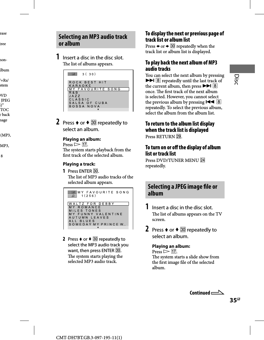 CMT-DH7BT.GB.3-097-195-11(1)35GBDiscSelecting an MP3 audio track or album1 Insert a disc in the disc slot.  e list of albums appears.2 Press  or   repeatedly to select an album.Playing an album:Press  .  e system starts playback from the  rst track of the selected album.Playing a track:1 Press ENTER .  e list of MP3 audio tracks of the selected album appears. 2 Press  or   repeatedly to select the MP3 audio track you want, then press ENTER .  e system starts playing the selected MP3 audio track.To display the next or previous page of track list or album list Press  or   repeatedly when the track list or album list is displayed.To play back the next album of MP3 audio tracksYou can select the next album by pressing   repeatedly until the last track of the current album, then press   once.  e  rst track of the next album is selected. However, you cannot select the previous album by pressing   repeatedly. To select the previous album, select the album from the album list.To return to the album list display when the track list is displayedPress RETURN .To turn on or o  the display of album list or track listPress DVD/TUNER MENU  repeatedly.Selecting a JPEG image  le or album1 Insert a disc in the disc slot.  e list of albums appears on the TV screen.2 Press  or   repeatedly to select an album.Playing an album:Press  .  e system starts a slide show from the  rst image  le of the selected album.ease tree non-album /+Rs/stem DVD JPEG G)” TOC y backmage (MP3, MP3, 8 Continued 