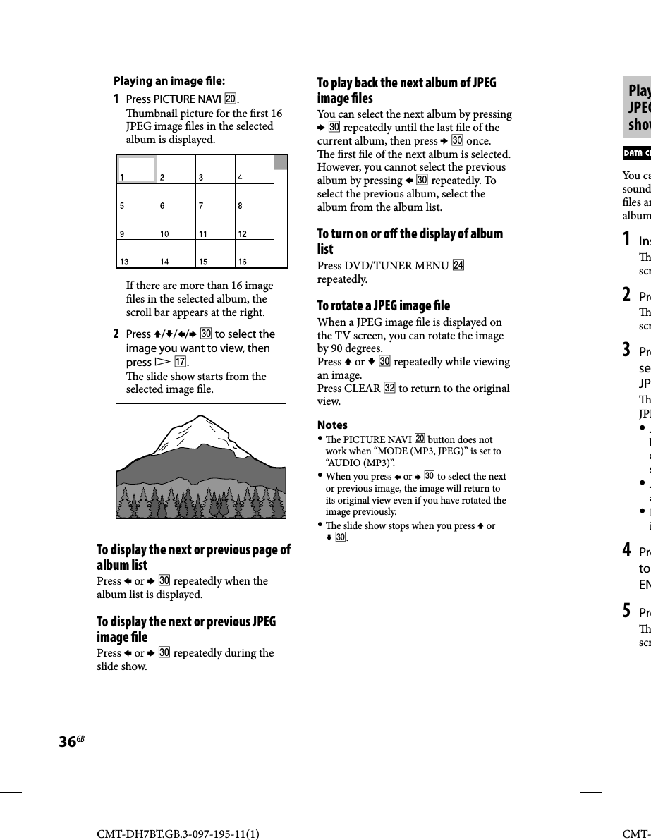 CMT-DH7BT.GB.3-097-195-11(1)36GBCMT-PlayJPEGshowYou casound les analbum1 Ins scr2 Pre scr3 PreseJP JPE Abas Aa Ii4 Preto EN5 Pre scrTo play back the next album of JPEG image  lesYou can select the next album by pressing   repeatedly until the last  le of the current album, then press   once.  e  rst  le of the next album is selected. However, you cannot select the previous album by pressing   repeatedly. To select the previous album, select the album from the album list.To turn on or o  the display of album listPress DVD/TUNER MENU  repeatedly.To rotate a JPEG image  leWhen a JPEG image  le is displayed on the TV screen, you can rotate the image by 90 degrees.Press  or   repeatedly while viewing an image.Press CLEAR  to return to the original view.Notes   e PICTURE NAVI  button does not work when “MODE (MP3, JPEG)” is set to “AUDIO (MP3)”. When you press  or   to select the next or previous image, the image will return to its original view even if you have rotated the image previously.   e slide show stops when you press  or  .Playing an image  le:1 Press PICTURE NAVI .  umbnail picture for the  rst 16 JPEG image  les in the selected album is displayed.If there are more than 16 image  les in the selected album, the scroll bar appears at the right. 2 Press ///  to select the image you want to view, then press  .  e slide show starts from the selected image  le.To display the next or previous page of album list Press  or   repeatedly when the album list is displayed.To display the next or previous JPEG image  lePress  or   repeatedly during the slide show.