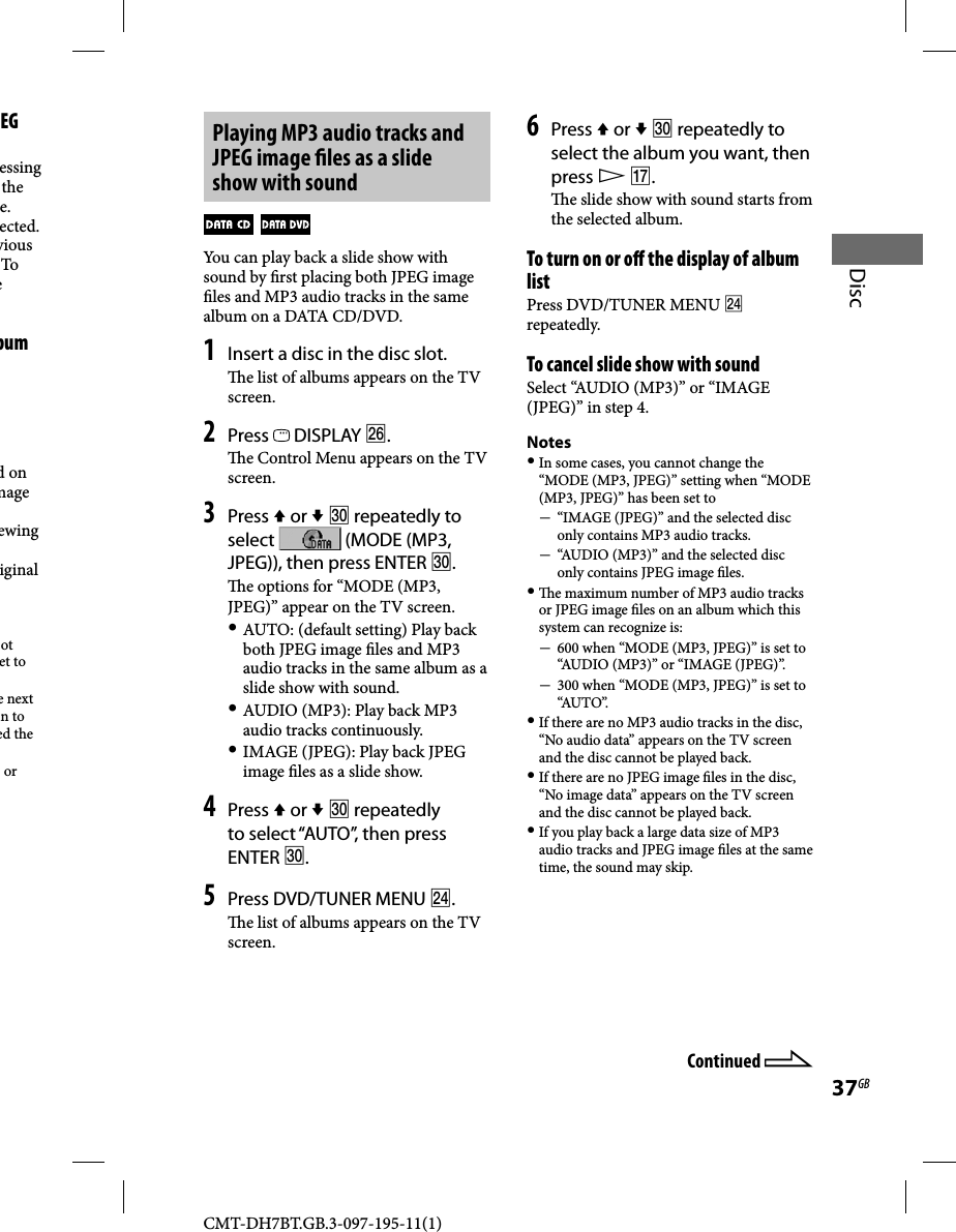 CMT-DH7BT.GB.3-097-195-11(1)37GBDiscPlaying MP3 audio tracks and JPEG image  les as a slide show with sound  You can play back a slide show with sound by  rst placing both JPEG image  les and MP3 audio tracks in the same album on a DATA CD/DVD. 1 Insert a disc in the disc slot.  e list of albums appears on the TV screen.2 Press   DISPLAY .  e Control Menu appears on the TV screen.3 Press  or   repeatedly to select   (MODE (MP3, JPEG)), then press ENTER . e options for “MODE (MP3, JPEG)” appear on the TV screen. AUTO: (default setting) Play back both JPEG image  les and MP3 audio tracks in the same album as a slide show with sound. AUDIO (MP3): Play back MP3 audio tracks continuously. IMAGE (JPEG): Play back JPEG image  les as a slide show.4 Press  or   repeatedly to select “AUTO”, then press ENTER .5 Press DVD/TUNER MENU .  e list of albums appears on the TV screen.6 Press  or   repeatedly to select the album you want, then press  .  e slide show with sound starts from the selected album.To turn on or o  the display of album listPress DVD/TUNER MENU  repeatedly.To cancel slide show with soundSelect “AUDIO (MP3)” or “IMAGE (JPEG)” in step 4.Notes In some cases, you cannot change the “MODE (MP3, JPEG)” setting when “MODE (MP3, JPEG)” has been set to  “IMAGE (JPEG)” and the selected disc only contains MP3 audio tracks.  “AUDIO (MP3)” and the selected disc only contains JPEG image  les.   e maximum number of MP3 audio tracks or JPEG image  les on an album which this system can recognize is: 600 when “MODE (MP3, JPEG)” is set to “AUDIO (MP3)” or “IMAGE (JPEG)”. 300 when “MODE (MP3, JPEG)” is set to “AUTO”. If there are no MP3 audio tracks in the disc, “No audio data” appears on the TV screen and the disc cannot be played back. If there are no JPEG image  les in the disc, “No image data” appears on the TV screen and the disc cannot be played back. If you play back a large data size of MP3 audio tracks and JPEG image  les at the same time, the sound may skip.EG essing the e. ected. vious To  e bum d on mage ewing iginal ot et to e next n to ed the or Continued 