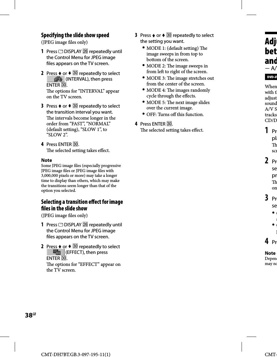 CMT-DH7BT.GB.3-097-195-11(1)38GBCMT-Adjubetwand A/VWhenwith thadjust soundA/V SYtracks CD/D1 Prepla scr2 Presepr on3 Prese Oa Op4 PreNoteDependmay noSpecifying the slide show speed(JPEG image  les only)1 Press   DISPLAY  repeatedly until the Control Menu for JPEG image  les appears on the TV screen.2 Press  or   repeatedly to select  (INTERVAL), then press ENTER .  e options for “INTERVAL” appear on the TV screen.3 Press  or   repeatedly to select the transition interval you want.  e intervals become longer in the order from “FAST”, “NORMAL” (default setting), “SLOW 1”, to “SLOW 2”.4 Press ENTER .  e selected setting takes e ect.NoteSome JPEG image  les (especially progressive JPEG image  les or JPEG image  les with 3,000,000 pixels or more) may take a longer time to display than others, which may make the transitions seem longer than that of the option you selected.Selecting a transition e ect for image  les in the slide show(JPEG image  les only)1 Press   DISPLAY  repeatedly until the Control Menu for JPEG image  les appears on the TV screen.2 Press  or   repeatedly to select  (EFFECT), then press ENTER .  e options for “EFFECT” appear on the TV screen. 3 Press  or   repeatedly to select the setting you want. MODE 1: (default setting)  e image sweeps in from top to bottom of the screen. MODE 2:   e image sweeps in from le  to right of the screen. MODE 3:   e image stretches out from the center of the screen. MODE 4:   e images randomly cycle through the e ects. MODE 5:   e next image slides over the current image. OFF: Turns o  this function. 4 Press ENTER .  e selected setting takes e ect.