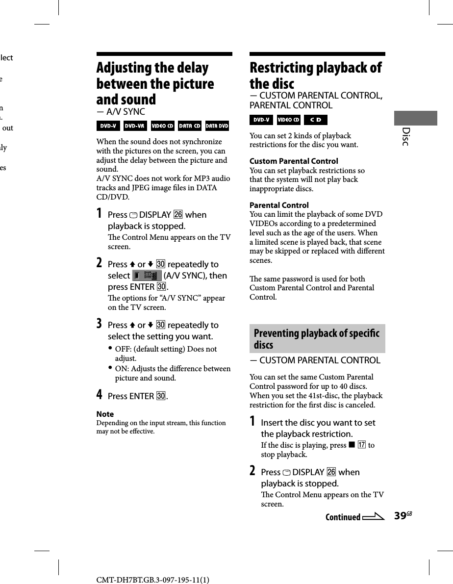 CMT-DH7BT.GB.3-097-195-11(1)39GBDiscAdjusting the delay between the picture and sound A/V SYNC           When the sound does not synchronize with the pictures on the screen, you can adjust the delay between the picture and sound.A/V SYNC does not work for MP3 audio tracks and JPEG image  les in DATA CD/DVD.1 Press   DISPLAY  when playback is stopped.  e Control Menu appears on the TV screen.2 Press  or   repeatedly to select   (A/V SYNC), then press ENTER .  e options for “A/V SYNC” appear on the TV screen.3 Press  or   repeatedly to select the setting you want. OFF: (default setting) Does not adjust. ON: Adjusts the di erence between picture and sound.4 Press ENTER .NoteDepending on the input stream, this function may not be e ective.Restricting playback of the disc CUSTOM PARENTAL CONTROL, PARENTAL CONTROL     You can set 2 kinds of playback restrictions for the disc you want.Custom Parental Control You can set playback restrictions so that the system will not play back inappropriate discs.Parental Control You can limit the playback of some DVD VIDEOs according to a predetermined level such as the age of the users. When a limited scene is played back, that scene may be skipped or replaced with di erent scenes.  e same password is used for both Custom Parental Control and Parental Control.Preventing playback of speci c discs  CUSTOM PARENTAL CONTROLYou can set the same Custom Parental Control password for up to 40 discs. When you set the 41st-disc, the playback restriction for the  rst disc is canceled.1 Insert the disc you want to set the playback restriction.If the disc is playing, press   to stop playback.2 Press   DISPLAY  when playback is stopped.  e Control Menu appears on the TV screen.lect e n n. out mly es Continued 