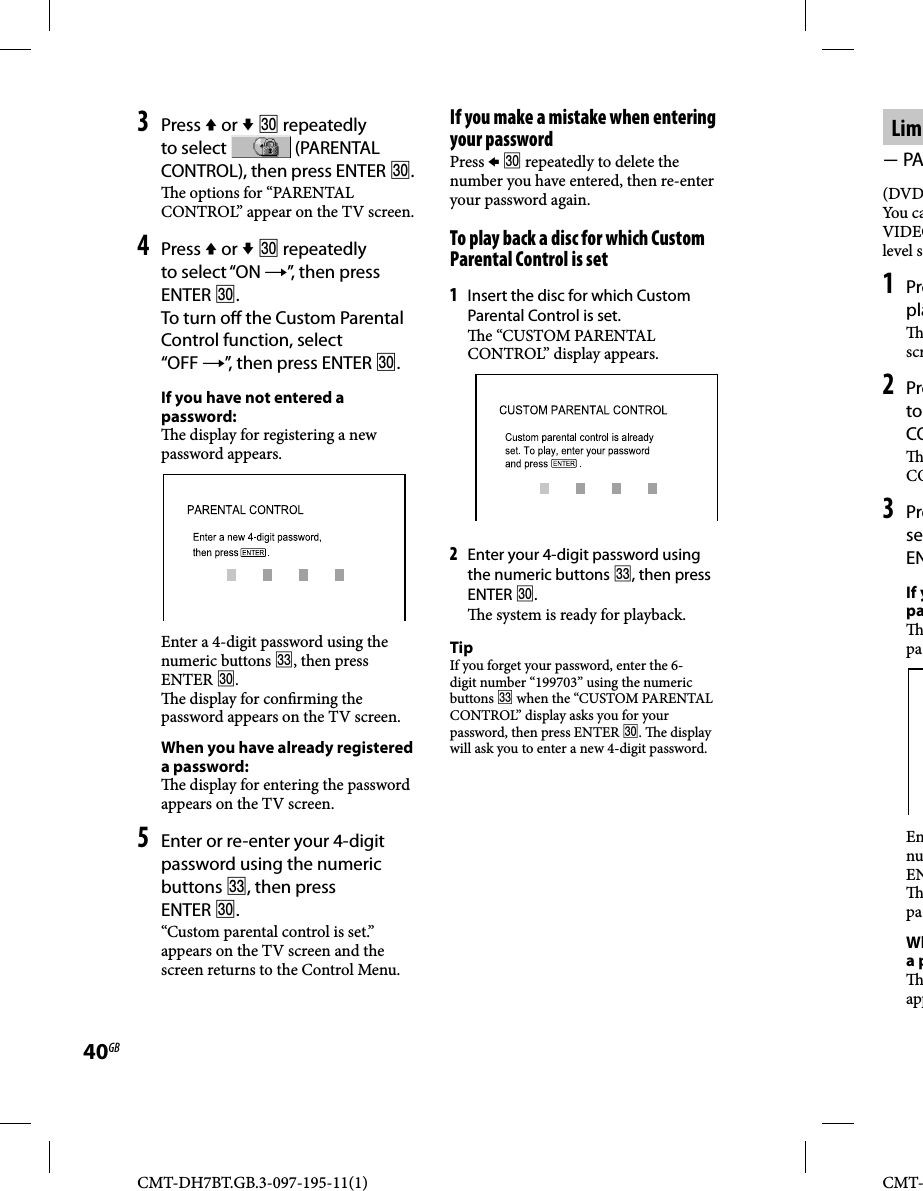 CMT-DH7BT.GB.3-097-195-11(1)40GBCMT-Lim PA(DVDYou caVIDEOlevel s1 Prepla scr2 Preto CO CO3 PreseENIf ypa paEnnuEN paWha p app3 Press  or   repeatedly to select   (PARENTAL CONTROL), then press ENTER .  e options for “PARENTAL CONTROL” appear on the TV screen.4 Press  or   repeatedly to select “ON ”, then press ENTER .To turn o  the Custom Parental Control function, select “OFF ”, then press ENTER .If you have not entered a password:  e display for registering a new password appears.Enter a 4-digit password using the numeric buttons , then press ENTER .  e display for con rming the password appears on the TV screen.When you have already registered a password:  e display for entering the password appears on the TV screen.5 Enter or re-enter your 4-digit password using the numeric buttons , then press ENTER .“Custom parental control is set.” appears on the TV screen and the screen returns to the Control Menu.If you make a mistake when entering your passwordPress   repeatedly to delete the number you have entered, then re-enter your password again.To play back a disc for which Custom Parental Control is set1 Insert the disc for which Custom Parental Control is set.  e “CUSTOM PARENTAL CONTROL” display appears.2 Enter your 4-digit password using the numeric buttons , then press ENTER .  e system is ready for playback.TipIf you forget your password, enter the 6-digit number “199703” using the numeric buttons  when the “CUSTOM PARENTAL CONTROL” display asks you for your password, then press ENTER .  e display will ask you to enter a new 4-digit password.