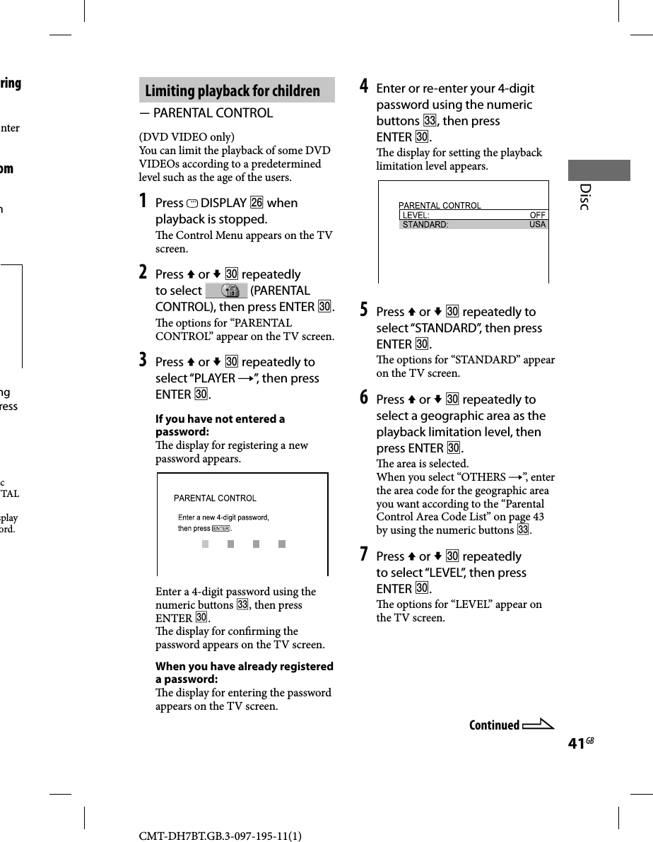 CMT-DH7BT.GB.3-097-195-11(1)41GBDiscLimiting playback for children  PARENTAL CONTROL(DVD VIDEO only)You can limit the playback of some DVD VIDEOs according to a predetermined level such as the age of the users. 1 Press   DISPLAY  when playback is stopped.  e Control Menu appears on the TV screen.2 Press  or   repeatedly to select   (PARENTAL CONTROL), then press ENTER .  e options for “PARENTAL CONTROL” appear on the TV screen.3 Press  or   repeatedly to select “PLAYER ”, then press ENTER .If you have not entered a password:  e display for registering a new password appears.Enter a 4-digit password using the numeric buttons , then press ENTER .  e display for con rming the password appears on the TV screen.When you have already registered a password:  e display for entering the password appears on the TV screen.4 Enter or re-enter your 4-digit password using the numeric buttons , then press ENTER .  e display for setting the playback limitation level appears.5 Press  or   repeatedly to select “STANDARD”, then press ENTER .  e options for “STANDARD” appear on the TV screen.6 Press  or   repeatedly to select a geographic area as the playback limitation level, then press ENTER .  e area is selected.When you select “OTHERS ”, enter the area code for the geographic area you want according to the “Parental Control Area Code List” on page 43 by using the numeric buttons .7 Press  or   repeatedly to select “LEVEL”, then press ENTER .  e options for “LEVEL” appear on the TV screen.Continued ring nter om m ng ress c NTAL splay ord.
