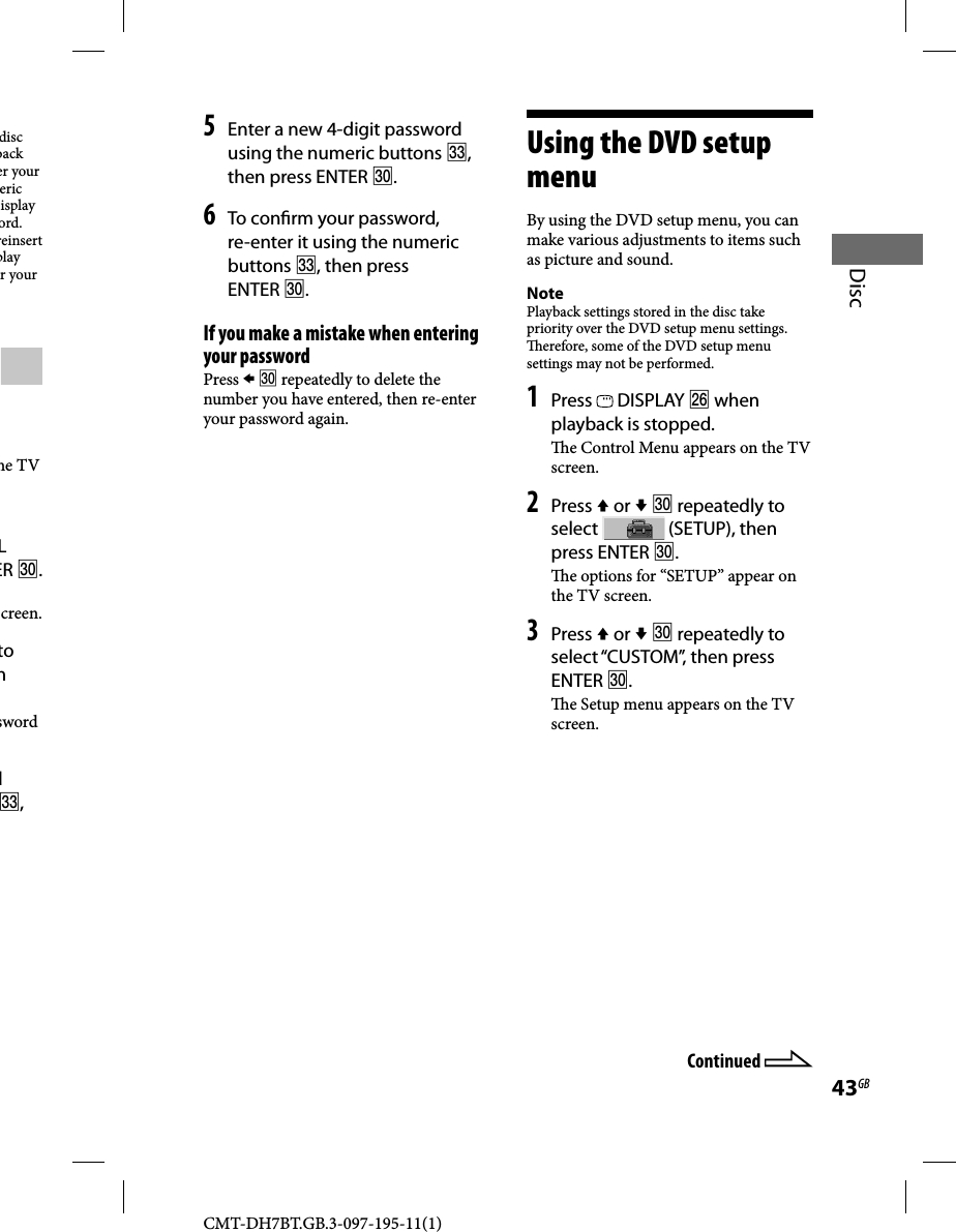 CMT-DH7BT.GB.3-097-195-11(1)43GBDisc5 Enter a new 4-digit password using the numeric buttons , then press ENTER .6 To con rm your password, re-enter it using the numeric buttons , then press ENTER .If you make a mistake when entering your passwordPress   repeatedly to delete the number you have entered, then re-enter your password again.Using the DVD setup menuBy using the DVD setup menu, you can make various adjustments to items such as picture and sound.NotePlayback settings stored in the disc take priority over the DVD setup menu settings.   erefore, some of the DVD setup menu settings may not be performed.1 Press   DISPLAY  when playback is stopped.  e Control Menu appears on the TV screen.2 Press  or   repeatedly to select   (SETUP), then press ENTER .  e options for “SETUP” appear on the TV screen.3 Press  or   repeatedly to select “CUSTOM”,  then press ENTER .  e Setup menu appears on the TV screen.disc back er your eric isplay ord. reinsert play r your he TV L ER .creen.to n sword d , Continued 