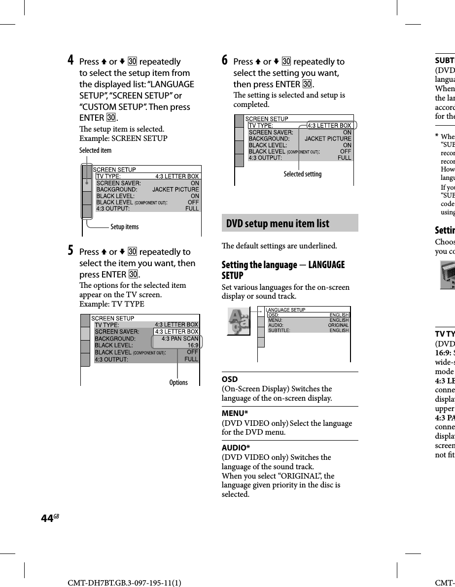 CMT-DH7BT.GB.3-097-195-11(1)44GBCMT-SUBTI(DVDlanguaWhenthe lanaccordfor the* When“SUBrecorrecorHowelangu If you“SUBcode usingSettinChoosyou coTV TY(DVD16:9: Swide-smode 4:3 LEconnedisplayupper 4:3 PAconnedisplayscreennot  t4 Press  or   repeatedly to select the setup item from the displayed list: “LANGUAGE SETUP”, “SCREEN SETUP” or “CUSTOM SETUP”. Then press ENTER .  e setup item is selected.Example: SCREEN SETUPSelected itemSetup items5 Press  or   repeatedly to select the item you want, then press ENTER .  e options for the selected item appear on the TV screen.Example: TV TYPEOptions6 Press  or   repeatedly to select the setting you want, then press ENTER .  e setting is selected and setup is completed.Selected settingDVD setup menu item list  e default settings are underlined.Setting the language  LANGUAGE SETUPSet various languages for the on-screen display or sound track.OSD(On-Screen Display) Switches the language of the on-screen display.MENU*(DVD VIDEO only) Select the language for the DVD menu.AUDIO*(DVD VIDEO only) Switches the language of the sound track.When you select “ORIGINAL”, the language given priority in the disc is selected.