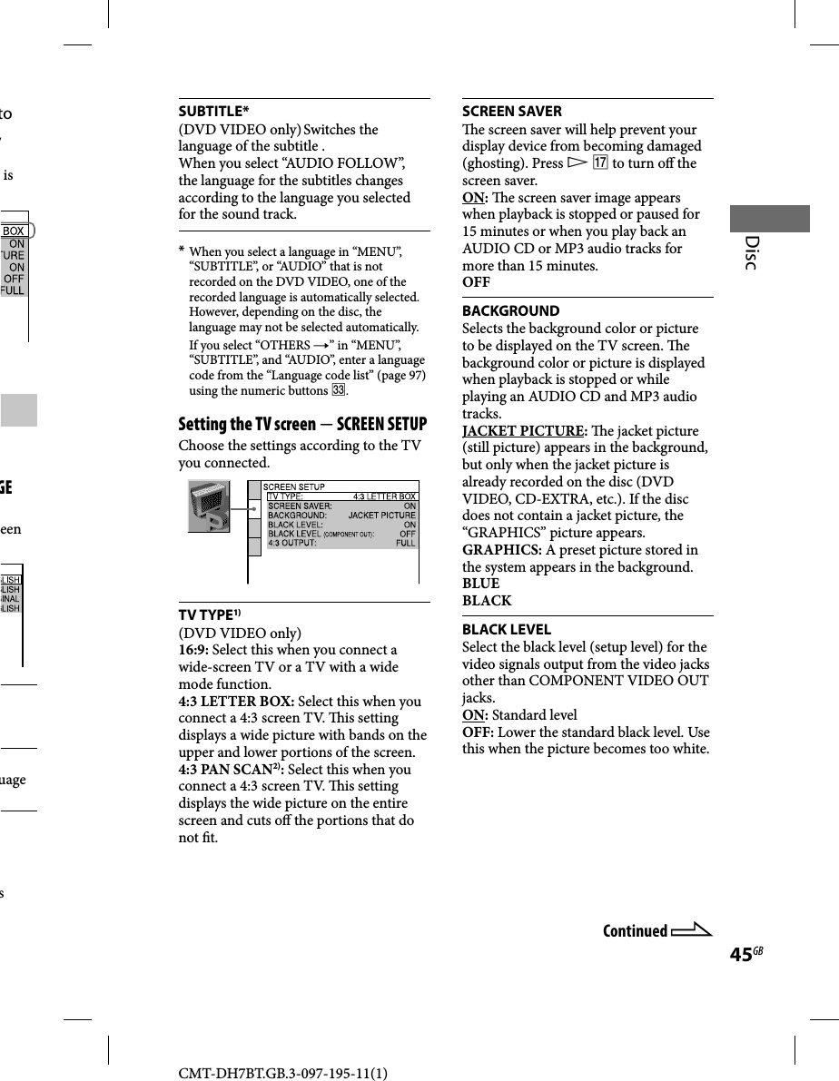 CMT-DH7BT.GB.3-097-195-11(1)45GBDiscSUBTITLE*(DVD VIDEO only) Switches the language of the subtitle .When you select “AUDIO FOLLOW”, the language for the subtitles changes according to the language you selected for the sound track.* When you select a language in “MENU”, “SUBTITLE”, or “AUDIO” that is not recorded on the DVD VIDEO, one of the recorded language is automatically selected. However, depending on the disc, the language may not be selected automatically.  If you select “OTHERS ” in “MENU”, “SUBTITLE”, and “AUDIO”, enter a language code from the “Language code list” (page 97) using the numeric buttons .Setting the TV screen  SCREEN SETUPChoose the settings according to the TV you connected.TV TYPE1)(DVD VIDEO only)16:9: Select this when you connect a wide-screen TV or a TV with a wide mode function.4:3 LETTER BOX: Select this when you connect a 4:3 screen TV.  is setting displays a wide picture with bands on the upper and lower portions of the screen.4:3 PAN SCAN2): Select this when you connect a 4:3 screen TV.  is setting displays the wide picture on the entire screen and cuts o  the portions that do not  t.SCREEN SAVER  e screen saver will help prevent your display device from becoming damaged (ghosting). Press   to turn o  the screen saver.ON:   e screen saver image appears when playback is stopped or paused for 15 minutes or when you play back an AUDIO CD or MP3 audio tracks for more than 15 minutes.OFFBACKGROUNDSelects the background color or picture to be displayed on the TV screen.  e background color or picture is displayed when playback is stopped or while playing an AUDIO CD and MP3 audio tracks.JACKET PICTURE:   e jacket picture (still picture) appears in the background, but only when the jacket picture is already recorded on the disc (DVD VIDEO, CD-EXTRA, etc.). If the disc does not contain a jacket picture, the “GRAPHICS” picture appears.GRAPHICS: A preset picture stored in the system appears in the background.BLUEBLACKBLACK LEVELSelect the black level (setup level) for the video signals output from the video jacks other than COMPONENT VIDEO OUT jacks.ON: Standard levelOFF: Lower the standard black level. Use this when the picture becomes too white.to , is GE een uage s Continued 