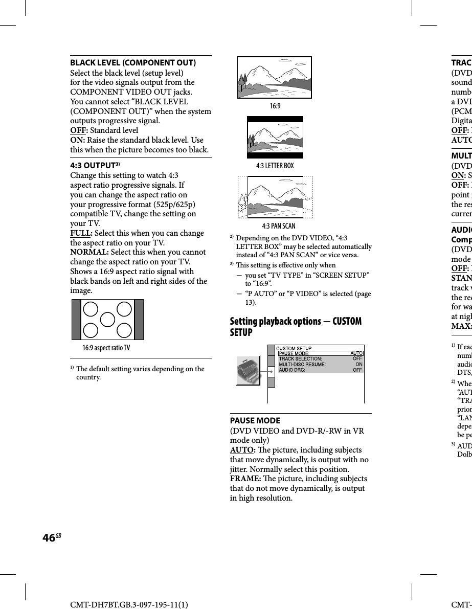 CMT-DH7BT.GB.3-097-195-11(1)46GBCMT-TRAC(DVDsoundnumbea DVD(PCMDigitaOFF: NAUTOMULT(DVDON: SOFF: Dpoint ithe rescurrenAUDIOComp(DVDmode OFF: NSTANtrack wthe recfor waat nighMAX:1) If eacnumbaudioDTS,2) When“AUT“TRAprior“LANdepenbe pe3) AUDDolbBLACK LEVEL (COMPONENT OUT)Select the black level (setup level) for the video signals output from the COMPONENT VIDEO OUT jacks. You cannot select “BLACK LEVEL (COMPONENT OUT)” when the system outputs progressive signal.OFF: Standard levelON: Raise the standard black level. Use this when the picture becomes too black.4:3 OUTPUT3)Change this setting to watch 4:3 aspect ratio progressive signals. If you can change the aspect ratio on your progressive format (525p/625p) compatible TV, change the setting on your TV.FULL: Select this when you can change the aspect ratio on your TV.NORMAL: Select this when you cannot change the aspect ratio on your TV. Shows a 16:9 aspect ratio signal with black bands on le  and right sides of the image.16:9 aspect ratio TV1)    e default setting varies depending on the country.16:94:3 LETTER BOX4:3 PAN SCAN2) Depending on the DVD VIDEO, “4:3 LETTER BOX” may be selected automatically instead of “4:3 PAN SCAN” or vice versa.3)   is setting is e ective only when  you set “TV TYPE” in “SCREEN SETUP” to “16:9”.  “P AUTO” or “P VIDEO” is selected (page 13).Setting playback options  CUSTOM SETUPPAUSE MODE(DVD VIDEO and DVD-R/-RW in VR mode only)AUTO:   e picture, including subjects that move dynamically, is output with no jitter. Normally select this position.FRAME:   e picture, including subjects that do not move dynamically, is output in high resolution.