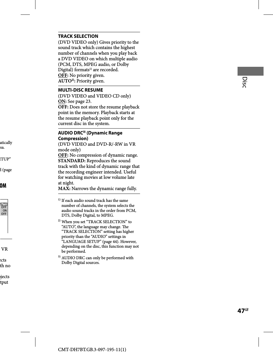 CMT-DH7BT.GB.3-097-195-11(1)47GBDiscTRACK SELECTION(DVD VIDEO only) Gives priority to the sound track which contains the highest number of channels when you play back a DVD VIDEO on which multiple audio (PCM, DTS, MPEG audio, or Dolby Digital) formats1) are recorded.OFF: No priority given.AUTO2): Priority given.MULTI-DISC RESUME(DVD VIDEO and VIDEO CD only)ON: See page 23.OFF: Does not store the resume playback point in the memory. Playback starts at the resume playback point only for the current disc in the system.AUDIO DRC3) (Dynamic Range Compression)(DVD VIDEO and DVD-R/-RW in VR mode only)OFF: No compression of dynamic range.STANDARD: Reproduces the sound track with the kind of dynamic range that the recording engineer intended. Useful for watching movies at low volume late at night.MAX: Narrows the dynamic range fully.1) If each audio sound track has the same number of channels, the system selects the audio sound tracks in the order from PCM, DTS, Dolby Digital, to MPEG.2) When you set “TRACK SELECTION” to “AUTO”, the language may change.  e “TRACK SELECTION” setting has higher priority than the “AUDIO” settings in “LANGUAGE SETUP” (page 44). However, depending on the disc, this function may not be performed.3) AUDIO DRC can only be performed with Dolby Digital sources.atically sa.ETUP” d (page OM VR ects th no bjects tput 