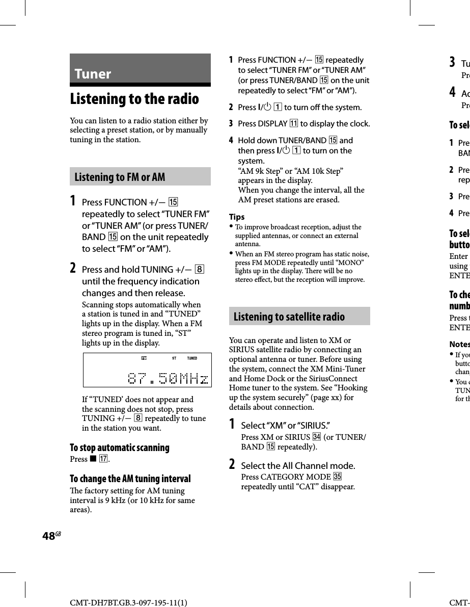 CMT-DH7BT.GB.3-097-195-11(1)48GBCMT-TunerListening to the radioYou can listen to a radio station either by selecting a preset station, or by manually tuning in the station.Listening to FM or AM1 Press FUNCTION +/  repeatedly to select “TUNER FM” or “TUNER AM” (or press TUNER/BAND  on the unit repeatedly to select “FM” or “AM”).2 Press and hold TUNING +/  until the frequency indication changes and then release. Scanning stops automatically when a station is tuned in and “TUNED” lights up in the display. When a FM stereo program is tuned in, “ST” lights up in the display.If “TUNED’ does not appear and the scanning does not stop, press TUNING +/  repeatedly to tune in the station you want.To stop automatic scanningPress  .To change the AM tuning interval   e factory setting for AM tuning interval is 9 kHz (or 10 kHz for same areas).1 Press FUNCTION +/  repeatedly to select “TUNER FM” or “TUNER AM” (or press TUNER/BAND  on the unit repeatedly to select “FM” or “AM”).2 Press /  to turn o  the system.3 Press DISPLAY  to display the clock.4 Hold down TUNER/BAND  and then press /  to turn on the system.“AM 9k Step” or “AM 10k Step” appears in the display.When you change the interval, all the AM preset stations are erased.Tips To improve broadcast reception, adjust the supplied antennas, or connect an external antenna. When an FM stereo program has static noise, press FM MODE repeatedly until “MONO” lights up in the display.   ere will be no stereo e ect, but the reception will improve.Listening to satellite radioYou can operate and listen to XM or SIRIUS satellite radio by connecting an optional antenna or tuner. Before using the system, connect the XM Mini-Tuner and Home Dock or the SiriusConnect Home tuner to the system. See “Hooking up the system securely” (page xx) for details about connection.1 Select “XM” or “SIRIUS.”Press XM or SIRIUS  (or TUNER/BAND  repeatedly).2 Select the All Channel mode.Press CATEGORY MODE  repeatedly until “CAT” disappear.3 TuPre4 AdPreTo sele1 PreBAN2 Prerep3 Pre4 PreTo selebuttoEnter using tENTETo chenumbPress tENTENotes If youbuttochang You  cTUNfor th