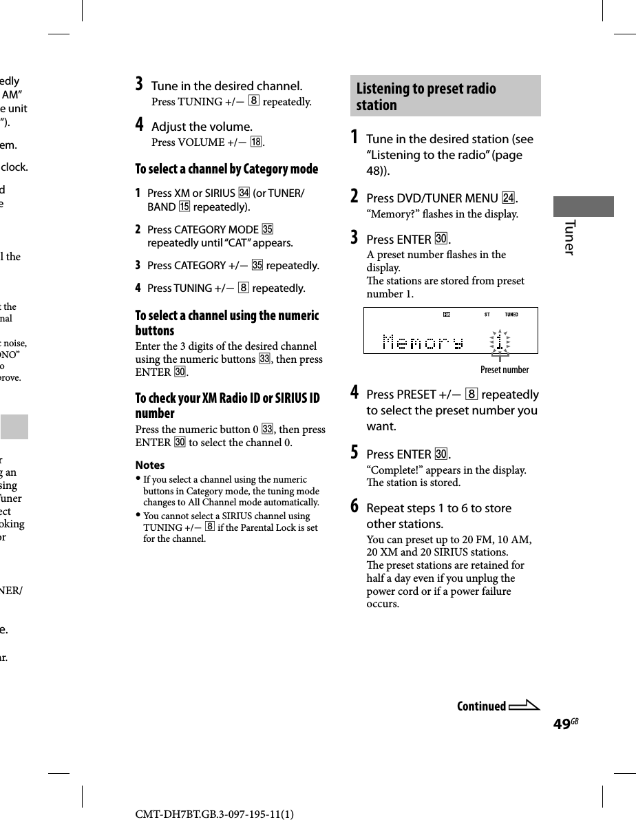 CMT-DH7BT.GB.3-097-195-11(1)49GBTuneredly AM” e unit ”).em.clock.d e l the t the nal c noise, ONO” o prove.r g an sing Tuner ect oking or NER/e.ar.Continued 3 Tune in the desired channel.Press TUNING +/  repeatedly.4 Adjust the volume.Press VOLUME +/ .To select a channel by Category mode1 Press XM or SIRIUS  (or TUNER/BAND  repeatedly).2 Press CATEGORY MODE  repeatedly until “CAT” appears.3 Press CATEGORY +/  repeatedly.4 Press TUNING +/  repeatedly.To select a channel using the numeric buttonsEnter the 3 digits of the desired channel using the numeric buttons , then press ENTER .To check your XM Radio ID or SIRIUS ID numberPress the numeric button 0 , then press ENTER  to select the channel 0.Notes If you select a channel using the numeric buttons in Category mode, the tuning mode changes to All Channel mode automatically. You cannot select a SIRIUS channel using TUNING +/  if the Parental Lock is set for the channel.Listening to preset radio station1 Tune in the desired station (see “Listening to the radio” (page 48)).2 Press DVD/TUNER MENU .“Memory?”  ashes in the display.3 Press ENTER .A preset number  ashes in the display.  e stations are stored from preset number 1.Preset number4 Press PRESET +/  repeatedly to select the preset number you want.5 Press ENTER .“Complete!” appears in the display.   e station is stored.6 Repeat steps 1 to 6 to store other stations.You can preset up to 20 FM, 10 AM, 20 XM and 20 SIRIUS stations.  e preset stations are retained for half a day even if you unplug the power cord or if a power failure occurs.