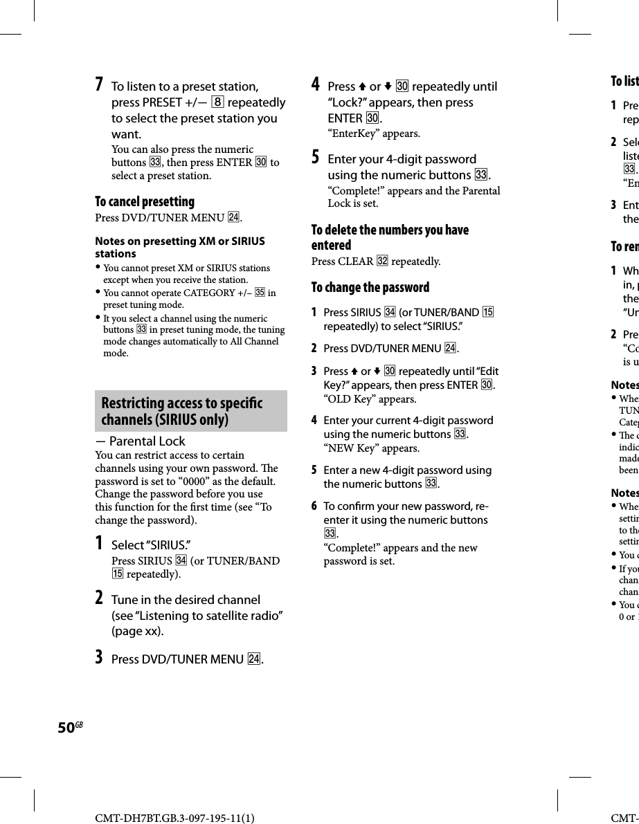 CMT-DH7BT.GB.3-097-195-11(1)50GBCMT-7 To listen to a preset station, press PRESET +/  repeatedly to select the preset station you want.You can also press the numeric buttons , then press ENTER  to select a preset station.To cancel presettingPress DVD/TUNER MENU .Notes on presetting XM or SIRIUS stations You cannot preset XM or SIRIUS stations except when you receive the station. You cannot operate CATEGORY +/–  in preset tuning mode. It you select a channel using the numeric buttons  in preset tuning mode, the tuning mode changes automatically to All Channel mode.Restricting access to speci c channels (SIRIUS only) Parental LockYou can restrict access to certain channels using your own password.  e password is set to “0000” as the default. Change the password before you use this function for the  rst time (see “To change the password). 1 Select “SIRIUS.”Press SIRIUS  (or TUNER/BAND  repeatedly).2 Tune in the desired channel (see “Listening to satellite radio” (page xx).3 Press DVD/TUNER MENU .4 Press  or   repeatedly until “Lock?” appears, then press ENTER .“EnterKey” appears.5 Enter your 4-digit password using the numeric buttons .“Complete!” appears and the Parental Lock is set.To delete the numbers you have enteredPress CLEAR  repeatedly.To change the password 1 Press SIRIUS  (or TUNER/BAND  repeatedly) to select “SIRIUS.”2 Press DVD/TUNER MENU .3 Press  or   repeatedly until “Edit Key?” appears, then press ENTER .“OLD Key” appears.4 Enter your current 4-digit password using the numeric buttons .“NEW Key” appears.5 Enter a new 4-digit password using the numeric buttons .6 To con rm your new password, re-enter it using the numeric buttons .“Complete!” appears and the new password is set.To list1 Prerep2 Seleliste.“En3 EnttheTo rem1 Whin, pthe“Un2 Pre“Cois uNotes WhenTUNCateg  e dindicmadebeen Notes Whensettinto thesettin You  c If youchannchann You  c0 or 1