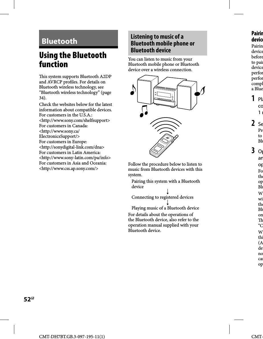 CMT-DH7BT.GB.3-097-195-11(1)52GBCMT-BluetoothUsing the Bluetooth function  is system supports Bluetooth A2DP and AVRCP pro les. For details on Bluetooth wireless technology, see “Bluetooth wireless technology” (page 34).Check the websites below for the latest information about compatible devices.For customers in the U.S.A.:&lt;http://www.sony.com/shelfsupport&gt;For customers in Canada:&lt;http://www.sony.ca/ElectronicsSupport/&gt;For customers in Europe:&lt;http://sonydigital-link.com/dna&gt;For customers in Latin America:&lt;http://www.sony-latin.com/pa/info&gt;For customers in Asia and Oceania:&lt;http://www.css.ap.sony.com/&gt;Listening to music of a Bluetooth mobile phone or Bluetooth deviceYou can listen to music from your Bluetooth mobile phone or Bluetooth device over a wireless connection.Follow the procedure below to listen to music from Bluetooth devices with this system.Pairing this system with a Bluetooth device Connecting to registered devicesPlaying music of a Bluetooth deviceFor details about the operations of the Bluetooth device, also refer to the operation manual supplied with your Bluetooth device.PairindevicePairindevicebeforeto pairdeviceperforperforcompla Blue1 Placo1 m2 SePreto Blu3 OpanopFotheopBluWhwittheBluon “CWhthi(Adevnocanop