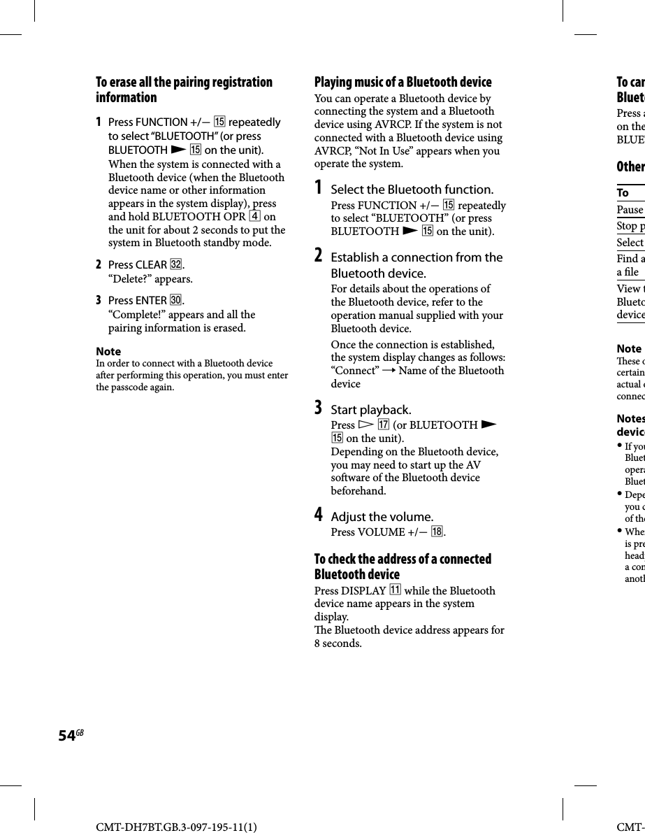 CMT-DH7BT.GB.3-097-195-11(1)54GBCMT-To erase all the pairing registration information1 Press FUNCTION +/  repeatedly to select “BLUETOOTH” (or press BLUETOOTH   on the unit).When the system is connected with a Bluetooth device (when the Bluetooth device name or other information appears in the system display), press and hold BLUETOOTH OPR  on the unit for about 2 seconds to put the system in Bluetooth standby mode.2 Press CLEAR .“Delete?” appears.3 Press ENTER .“Complete!” appears and all the pairing information is erased.NoteIn order to connect with a Bluetooth device a er performing this operation, you must enter the passcode again.Playing music of a Bluetooth deviceYou can operate a Bluetooth device by connecting the system and a Bluetooth device using AVRCP. If the system is not connected with a Bluetooth device using AVRCP, “Not In Use” appears when you operate the system.1 Select the Bluetooth function.Press FUNCTION +/  repeatedly to select “BLUETOOTH” (or press BLUETOOTH   on the unit).2 Establish a connection from the Bluetooth device.For details about the operations of the Bluetooth device, refer to the operation manual supplied with your Bluetooth device.Once the connection is established, the system display changes as follows:“Connect”  Name of the Bluetooth device3 Start playback.Press   (or BLUETOOTH   on the unit).Depending on the Bluetooth device, you may need to start up the AV so ware of the Bluetooth device beforehand.4 Adjust the volume.Press VOLUME +/ .To check the address of a connected Bluetooth devicePress DISPLAY  while the Bluetooth device name appears in the system display.  e Bluetooth device address appears for 8 seconds.To canBluetoPress aon theBLUETOtherTo Pause Stop pSelect Find aa  leView tBluetodeviceNote ese ocertainactual oconnecNotesdevice If youBluetoperaBluet Depeyou cof the Whenis preheadpa conanoth